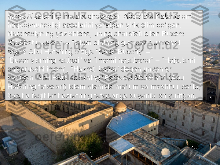 Imom A zamning nevara shogirdlari Abu Hafs Kabir islom ʼ
huquqshunosligi asoslarini yaratgan yirik olim bo lgan. 	
ʻ
Narshaxiyning yozishicha, uning sharofati bilan Buxoro 
“Qubbat ul-islom” – “Islom dinining gumbazi” unvonini 
olgan. Abu Hafsning o ziga “Kabir Buxoriy” – 	
ʻ
“Buxoriylarning kattasi” va “Imomi hojatbaror” – “Hojatlarni 
chiqaruvchi imom”, “Hazrati imom” degan unvonlar 
berilgan. Abu Hafs Kabirning “Fatovoyi Abu Hafs” (Abu 
Hafsning fatvolari) islom olamida ma lum va mashhur bo lib, 	
ʼ ʻ
barcha faqihlar hazratning fatvolariga suyanib ish yuritgan.      