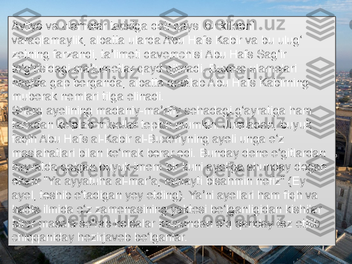 Avliyo va ulamolar tarixiga doir qaysi bir kitobni 
varaqlamaylik, albatta ularda Abu Hafs Kabir va bu ulug  ʻ
zotning farzandi, ta limoti davomchisi Abu Hafs Sag ir 	
ʼ ʻ
to g risidagi ma lumotlar qayd qilinadi. Buxoro ulamolari 	
ʻ ʻ ʼ
haqida gap borganda, albatta dastlab Abu Hafs Kabirning 
muborak nomlari tilga olinadi.
Sharq ayolining madaniy-ma rifiy sohadagi g ayratiga ham 	
ʼ ʻ
tarixdan ko plab misollar topish mumkin. Jumladan, buyuk 	
ʻ
faqih Abu Hafs al-Kabir al-Buxoriyning ayoli unga o z 	
ʻ
maslahatlari bilan ko mak berar edi. Bunday dono o gitlardan 	
ʻ ʻ
hayratda qolgan buyuk imom bir kuni ayoliga shunday degan 
ekan: “Ya ayyatuha al-mar a, ramayti bisahmin nofiz” (Ey 	
ʼ
ayol, teshib o tadigan yoy otding). Ya ni ayollari ham fiqh va 	
ʻ ʼ
hadis ilmida o z zamonasining yaktosi bo lganligidan kishilar 
ʻ ʻ
biror masala so rab kelsalar kamondan o q qanday tez otilib 	
ʻ ʻ
chiqqaniday hozirjavob bo lganlar.	
ʻ      