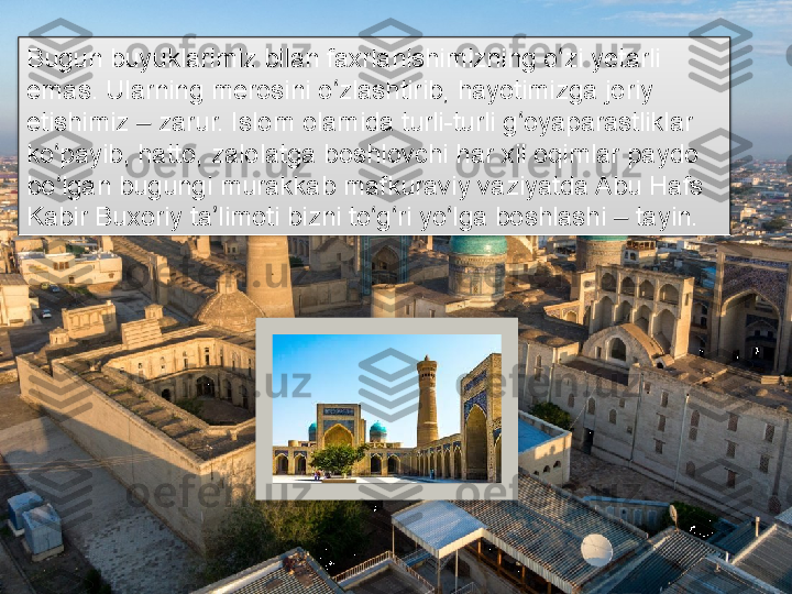 Bugun buyuklarimiz bilan faxrlanishimizning o zi yetarli ʻ
emas. Ularning merosini o zlashtirib, hayotimizga joriy 	
ʻ
etishimiz   zarur. Islom olamida turli-turli g oyaparastliklar 	
‒ ʻ
ko payib, hatto, zalolatga boshlovchi har xil oqimlar paydo 	
ʻ
bo lgan bugungi murakkab mafkuraviy vaziyatda Abu Hafs 
ʻ
Kabir Buxoriy ta limoti bizni to g ri yo lga boshlashi   tayin.	
ʼ ʻ ʻ ʻ ‒       