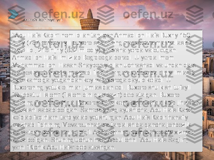 Abu Hafs Kabir hayot yo’li
‘’ Abu Hafs Kabir’’ nomi bilan tanilgan Ahmad ibn Hafs Buxriy 150 
hijriy (767 milodiy  yili buxoro shahrining Fagsodara mahhallasida 
tug;ililib , 216 hijriy (832 milodiy) yili o’sha yerda vafot etgan. 
Ahmad ibn Hafs ilm izlab Bog’dodga boradi. U yerda Imom 
Muhammad ibn  Hasan Shayboniy bilan uchrashadi va undan dars 
ola boslaydi. Hanfiy mazhabi fiqhini o’rganib, boshqa diniy ilmlarda 
ham kamolga yetganidan keyin Buxoroga qaytib keladi. U 
Buxoroning yetuk olimlari jumlasidan edi. Buxoro shu kishi tufayli 
“Qubbat-ul Islom” (“Islom dini gumbazi”) deb atalgan. Buxoro 
ahlining ilmli bo‘lishiga, Buxoroda ilm keng tarqalishiga ko‘p jihatdan 
shu kishi sabab bo‘lgan. Sam’oniyning aytishicha, Abu Hafs Kabir 
ko‘plab faqihlarni tarbiyalab yetishtirgan. Abu Hafs Kabir hanafiy 
mazhabi fiqhining Movarounnahrda tarqalishida qancha jonbozlik 
ko‘rsatgan bo‘lsa, uning o‘g‘li Abdullohning ham bu borada xizmati 
katta bo‘lgan. Shuning uchun ham Abdullohni “Abu Hafs Sag‘ir”, 
ya’ni “Kichik Abu Hafs” deb atashgan.      