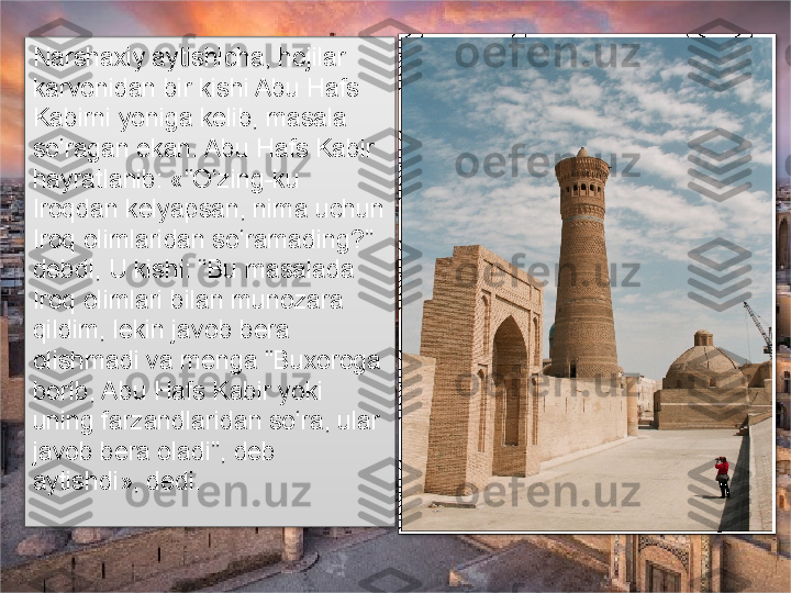 Narshaxiy aytishicha, hojilar 
karvonidan bir kishi Abu Hafs 
Kabirni yoniga kelib, masala 
so‘ragan ekan. Abu Hafs Kabir 
hayratlanib: «“O‘zing-ku 
Iroqdan kelyapsan, nima uchun 
Iroq olimlaridan so‘ramading?” 
debdi, U kishi: “Bu masalada 
Iroq olimlari bilan munozara 
qildim, lekin javob bera 
olishmadi va menga “Buxoroga 
borib, Abu Hafs Kabir yoki 
uning farzandlaridan so‘ra, ular 
javob bera oladi”, deb 
aytishdi», dedi.        