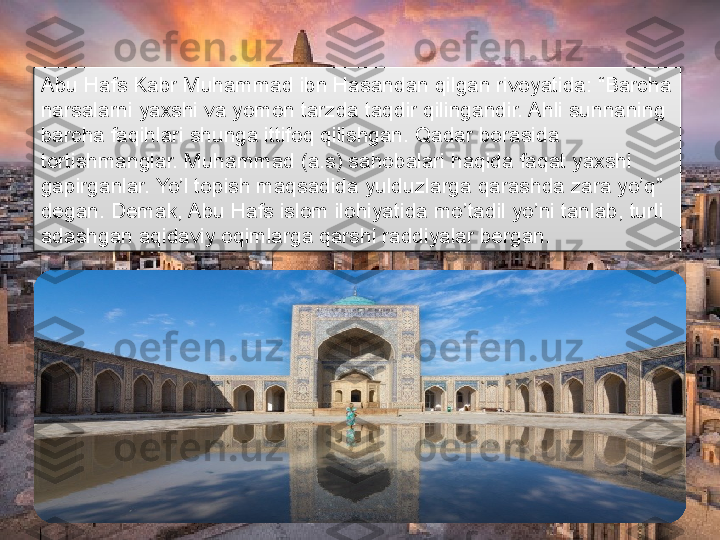 Abu Hafs Kabr Muhammad ibn Hasandan qilgan rivoyatida: “Barcha 
narsalarni yaxshi va yomon tarzda taqdir qilingandir. Ahli sunnaning 
barcha faqihlari shunga ittifoq qilishgan. Qadar borasida 
tortishmanglar. Muhammad (a.s) sahobalari haqida faqat yaxshi  
gapirganlar. Yo’l topish maqsadida yulduzlarga qarashda zara yo’q” 
degan. Demak, Abu Hafs islom ilohiyatida mo’tadil yo’ni tanlab, turli 
adashgan aqidaviy oqimlarga qarshi raddiyalar bergan.      