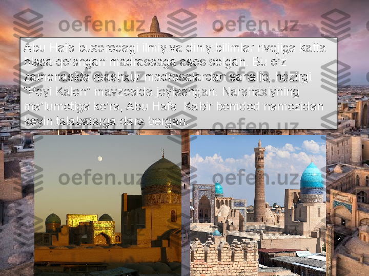 Abu Hafs buxorodagi ilmiy va diniy bilimlar rivojiga katta 
hissa qo’shgan madrassaga asos solgan. Bu o’z 
zamonasida mashxur madrasalardan sanalib, hozirgi 
“Poyi Kalon” mavzesida joylashgan. Narshaxiyning 
ma’lumotiga ko’ra, Abu Hafs  Kabir bomdod namozidan 
keyin talabalarga dars bergan.      