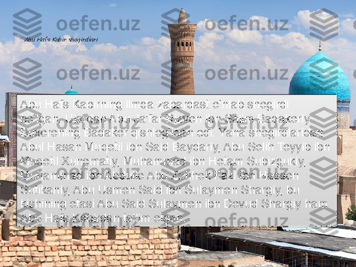 Abu Hafs Kabir shogirdlariAbu Hafs Kabirning ilmda zabardast o‘nlab shogirdi 
bo‘lgan. Ulardan Abu Ja’far Rizvon ibn Salim Badakoriy 
Buxoroning Badakor qishlog‘idan edi. Yana shogirdlaridan 
Abul Hasan Muqotil ibn Said Baydariy, Abu Solih Toyyib ibn 
Muqotil Xunomatiy, Muhammad ibn Hotam Subizgukiy, 
Muhammad ibn Abdullo Abu Zahhok Fazl ibn Hasson 
Sutikaniy, Abu Usmon Said ibn Sulaymon Shargiy, bu 
kishining otasi Abu Said Sulaymon ibn Dovud Shargiy ham 
Abu Hafs Kabirdan ta’lim olgan.      