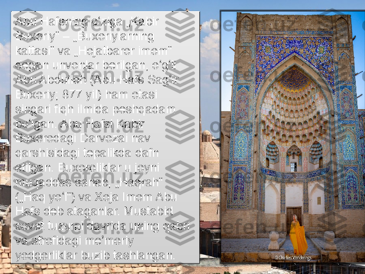 Abu Hafsning o ziga „Kabir ʻ
Buxoriy“	
 – „Buxoriylarning 
kattasi“ va „Hojatbaror imom“ 
degan unvonlar berilgan, o g li 	
ʻ ʻ
Abu Abdulloh (Abu Hafs Sag ir 	
ʻ
Buxoriy; 877 yil) ham otasi 
singari fiqh ilmida peshqadam 
bo lgan. Abu Hafsi Kabir 	
ʻ
Buxorodagi Darvozai nav 
qarshisidagi tepalikda dafn 
etilgan. Buxoroliklar u joyni 
muqaddas sanab, „Haqrah“ 
(„Haq yo l“) va Xoja Imom Abu 	
ʻ
Hafs deb ataganlar. Mustabid 
sovet tuzumi davrida uning qabri 
va atrofidagi me moriy 	
ʼ
yodgorliklar buzib tashlangan.       