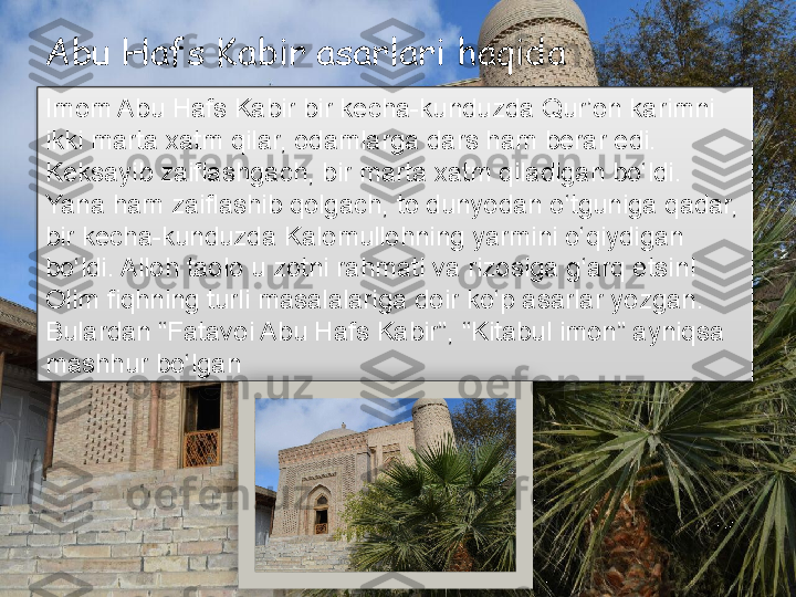 Abu Hafs Kabir asarlari haqida 
Imom Abu Hafs Kabir bir kecha-kunduzda Qur’on karimni 
ikki marta xatm qilar, odamlarga dars ham berar edi. 
Keksayib zaiflashgach, bir marta xatm qiladigan bo‘ldi. 
Yana ham zaiflashib qolgach, to dunyodan o‘tguniga qadar, 
bir kecha-kunduzda Kalomullohning yarmini o‘qiydigan 
bo‘ldi. Alloh taolo u zotni rahmati va rizosiga g‘arq etsin!
Olim fiqhning turli masalalariga doir ko‘p asarlar yozgan. 
Bulardan “Fatavoi Abu Hafs Kabir”, “Kitabul imon” ayniqsa 
mashhur bo‘lgan       