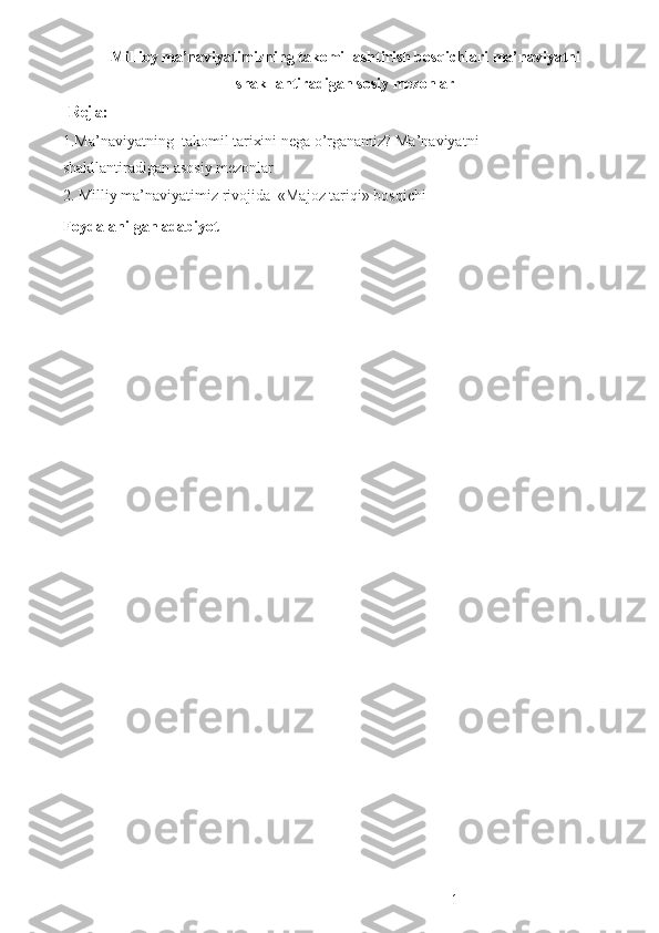 Millioy ma’naviyatimizning takomillashtirish bosqichlari ma’naviyatni
shakllantiradigan sosiy mezonlar
 Reja:
1.Ma’naviyatning  takomil tarixini nega o’rganamiz? Ma’naviyatni 
shakllantiradigan asosiy mezonlar 
2. Milliy ma’naviyatimiz rivojida  «Majoz tariqi» bosqichi 
Foydalanilgan adabiyot
 
 
 
 
 
 
 
 
 
 
1 