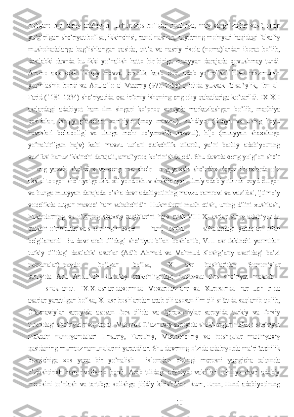 bo’lgan:   biri   saroy   adabiyoti     uchun   xos   bo’lgan   madhiya,   may   va   go’zallar   vasfi   bilan
yo’g’rilgan she’riyat bo’lsa, ikkinchisi, pand-nasihat, hayotning mohiyati haqidagi falsafiy
mushohadalarga   bag’ishlangan   qasida,   qit’a   va   nasriy   risola   (noma)lardan   iborat   bo’lib,
dastlabki   davrda   bu   ikki   yo’nalish   hatto   bir-biriga   muayyan   darajada   qovushmay   turdi.
Ammo   asta-sekin   ishqiy   mavzu   teranlik   kasb   etib,   adab   yo’nalishi   bilan   mazmunan
yaqinlashib   bordi   va   Abula’lo   al-Maarriy   (973-1058)   ijodida   yuksak   falsafiylik,   Ibn   al-
Farid (1181-1234) she’riyatida esa irfoniy ishqning eng oliy qabatlariga ko’tarildi. IX-XII
asrlardagi   adabiyot   ham   ilm   singari   ko’proq   saroyda   markazlashgan   bo’lib,   madhiya
qasidalar,   ishqiy   g’azallar,   xamriyot   (may   mavzui),   zuhdiyot   (dunyo   va   uning   hoyu
havaslari   bebaqoligi   va   ularga   mehr   qo’ymaslik   mavzui),   hijo   (muayyan   shaxslarga
yo’naltirilgan   hajv)   kabi   mavzu   turlari   etakchilik   qilardi,   ya’ni   badiiy   adabiyotning
vazifasi hanuz ikkinchi darajali, amaliyroq ko’rinishda edi. Shu davrda «eng yolg’on she’r
–     eng   yaxshi   she’rdir»   va   «eng   rost   she’r   -   eng   yaxshi   she’rdir»   degan   iboralarda   o’z
aksini topgan she’riyatga ikki xil yondoshuv shakllangani ilmiy adabiyotlarda qayd etilgan
va bunga muayyan darajada o’sha davr adabiyotining mavzu qamrovi va vazifasi, ijtimoiy
voqelikda tutgan mavqei ham sababchidir. Hukmdorni madh etish, uning dilini xushlash,
hukmdorning   va   o’zining   shaxsiy   raqiblarini   hajv   etish   VIII-XI   asrlar   saroy   adabiyotida
etakchi o’rin tutar va shoirning  mavqei  ham  ushbu  sohalardagi   yutuqlari   bilan
belgilanardi.   Bu   davr   arab   tilidagi   she’riyat   bilan   boshlanib,   VIII   asr   ikkinchi   yarmidan
turkiy   tilidagi   dastlabki   asarlar   (Adib   Ahmad   va   Mahmud   Koshg’ariy   asaridagi   ba’zi
namunalar)  paydo  bo’lgan  bo’lsa,  X  asr   boshlaridan   Somoniylar
saroyida   Abu   Abdulloh   Rudakiy   etakchiligidagi   baquvvat   fors   she’riyat   maktabi  
shakllandi.  IX-X  asrlar  davomida   Movarounnahr   va   Xurosonda   har   uch   tilda
asarlar yaratilgan bo’lsa, XI asr boshlaridan arab tili asosan ilm tili sifatida saqlanib qolib,
G’aznaviylar   saroyida   asosan   fors   tilida   va   Qoraxoniylar   saroyida   turkiy   va   forsiy
tillaridagi she’riyat rivoj topdi. Mahmud G’aznaviy saroyida shakllangan nufuzli she’riyat
maktabi   namoyandalari   Unsuriy,   Farruhiy,   Manuchehriy   va   boshqalar   madhiyaviy
qasidaning mumtoz namunalarini yaratdilar. Shu davrning o’zida adabiyotda ma’rifatchilik
bosqichiga   xos   yana   bir   yo’nalish   -   islomdan   oldingi   merosni   yangicha   talqinda
o’zlashtirish   ham   rivojlanib   bordi.   Arab   tilidagi   adabiyot   vakillari   johiliya   davri   adabiy
merosini   to’plash   va   tartibga   solishga   jiddiy   kirishdilar.   Rum,   Eron,   Hind   adabiyotining
  10 