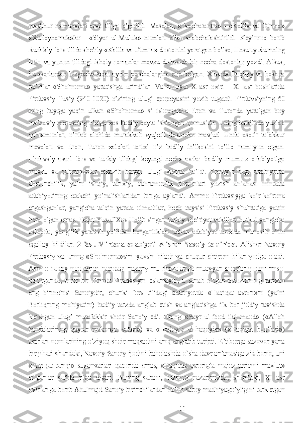 mashhur   namunalari   arab   tiliga   o’girildi.   Masalan,   «Panchatantra»   -   «Kalila   va   Dimna»
«Xudoynamak»lar   -   «Siyar   ul-Muluk»   nomlari   bilan   arabchalashtirildi.   Keyinroq   borib
Rudakiy fors tilida she’riy «Kalila va Dimna» dostonini yaratgan bo’lsa, Unsuriy Rumning
lotin va yunon tilidagi ishqiy romanlar mavzu doirasida bir necha dostonlar yozdi. Afsus,
bu asarlardan bizgacha faqat ayrim parchalargina etib kelgan. X asrda Daqiqiy va boshqa
ba’zilar   «Shohnoma»   yaratishga   urindilar.   Va   nihoyat   X   asr   oxiri   -   XI   asr   boshlarida
Firdavsiy   Tusiy   (940-1020)   o’zining   ulug’   epopeyasini   yozib   tugatdi.   Firdavsiyning   60
ming   baytga   yaqin   ulkan   «Shohnoma»   si   islomgacha   Eron   va   Turonda   yaralgan   boy
ma’naviy merosning o’ziga xos badiiy qayta ishlangan qomusidir. Uning tarkibida yuzlab
qahramonlar,   o’nlab   alohida   murakkab   syujetli   dostonlar   mavjud.   Unda   asotir   tafakkur
mevalari   va   Eron,   Turon   xalqlari   tarixi   o’z   badiiy   in’ikosini   to’liq   namoyon   etgan.
Firdavsiy   asari   fors   va   turkiy   tildagi   keyingi   necha   asrlar   badiiy   mumtoz   adabiyotiga
mavzu   va   qahramonlar   etkazib   bergan   ulug’   xazina   bo’ldi.   Forsiy   tildagi   adabiyotda
dostonchilik,   ya’ni   ishqiy,   tarixiy,   qahramonlik   dostonlari   yozish   an’anasi   mintaqa
adabiyotining   etakchi   yo’nalishlaridan   biriga   aylandi.   Ammo   Firdavsiyga   ko’r-ko’rona
ergashganlar,   yangicha   talqin   yarata   olmadilar,   hech   qaysisi   Firdavsiy   shuhratiga   yaqin
bora olgan emas. Faqat Yusuf Xos Hojib singari turkiy she’riyat vakillari butkul yangicha
uslubda,   yangilik   yaratish   yo’lidan   borganliklari   uchun   adabiyot   tarixida   munosib   o’rin
egallay   bildilar.   2-fasl.   Mintaqa   adabiyoti   Alisher   Navoiy   talqinida.   Alisher   Navoiy
Firdavsiy   va   uning   «Shohnoma»sini   yaxshi   biladi   va   chuqur   ehtirom   bilan   yodga   oladi.
Ammo badiiy ijod tariqi haqidagi nazariy mulohazalariga muayyan shoirlar ijodini misol
keltirganda,   biror-bir   o’rinda   Firdavsiyni   eslamaydi,   u   sanab   o’tgan   ustozlarning   tarixan
eng   birinchisi   Sanoiydir,   chunki   fors   tilidagi   adabiyotda   «Haqiqat   asrori»ni   (ya’ni
Borliqning   mohiyatini)   badiiy   tarzda   anglab   etish   va   anglatishga   ilk   bor   jiddiy   ravishda
kirishgan   ulug’   mutafakkir   shoir   Sanoiy   edi.   Uning   «Sayr   ul-ibod   ilal   maod»   («Alloh
bandalarining   qaytar   makonga   safari»)   va   «Hadoyiq   ul-haqoyiq»   («Haqiqat   bog’lari»)
asarlari nomlarining o’ziyoq shoir maqsadini aniq anglatib turipti. E’tiborga sazovor yana
bir jihati shundaki, Navoiy Sanoiy ijodini baholashda o’sha davr an’anasiga zid borib, uni
«haqiqat   tariqi»   suxanvarlari   qatorida   emas,   «Haqiqat   asrorig’a   majoz   tariqini   maxlut»
qilganlar   safida   tilga   olgan.   Buning   sababi,   bizning   nazarimizda,   shundaki,   XI   asr
oxirlariga borib Abulmajd Sanoiy birinchilardan bo’lib saroy madhiyago’yligini tark etgan
  11 