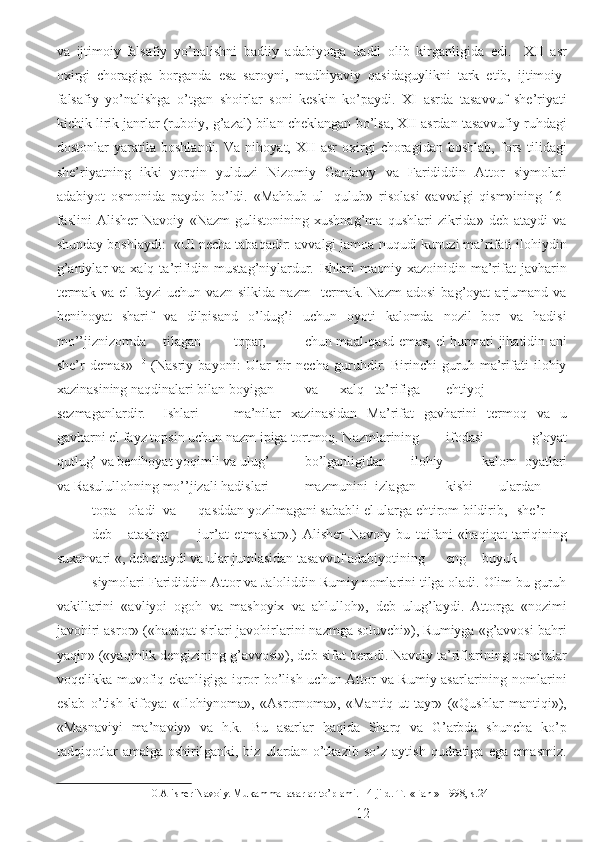 va   ijtimoiy-falsafiy   yo’nalishni   badiiy   adabiyotga   dadil   olib   kirganligida   edi.     XII   asr
oxirgi   choragiga   borganda   esa   saroyni,   madhiyaviy   qasidaguylikni   tark   etib,   ijtimoiy-
falsafiy   yo’nalishga   o’tgan   shoirlar   soni   keskin   ko’paydi.   XI   asrda   tasavvuf   she’riyati
kichik lirik janrlar (ruboiy, g’azal) bilan cheklangan bo’lsa, XII asrdan tasavvufiy ruhdagi
dostonlar   yaratila   boshlandi.   Va   nihoyat,   XII   asr   oxirgi   choragidan   boshlab,   fors   tilidagi
she’riyatning   ikki   yorqin   yulduzi   Nizomiy   Ganjaviy   va   Farididdin   Attor   siymolari
adabiyot   osmonida   paydo   bo’ldi.   «Mahbub   ul-   qulub»   risolasi   «avvalgi   qism»ining   16-
faslini   Alisher   Navoiy   «Nazm   gulistonining   xushnag’ma   qushlari   zikrida»   deb   ataydi   va
shunday boshlaydi:  «Ul necha tabaqadir: avvalgi jamoa nuqudi kunuzi ma’rifati ilohiydin
g’aniylar  va  xalq  ta’rifidin  mustag’niylardur.  Ishlari   maoniy  xazoinidin  ma’rifat   javharin
termak   va   el   fayzi   uchun   vazn   silkida   nazm     termak.   Nazm   adosi   bag’oyat   arjumand   va
benihoyat   sharif   va   dilpisand   o’ldug’i   uchun   oyoti   kalomda   nozil   bor   va   hadisi
mo’’jiznizomda  tilagan  topar,  chun maal-qasd emas, el hurmati jihatidin ani
she’r   demas»   10
  (Nasriy   bayoni:   Ular   bir   necha   guruhdir.   Birinchi   guruh   ma’rifati   ilohiy
xazinasining naqdinalari bilan boyigan  va  xalq  ta’rifiga  ehtiyoj
sezmaganlardir.  Ishlari  ma’nilar   xazinasidan   Ma’rifat   gavharini   termoq   va   u
gavharni el fayz topsin uchun nazm ipiga tortmoq. Nazmlarining  ifodasi   g’oyat
qutlug’ va benihoyat yoqimli va ulug’  bo’lganligidan  ilohiy  kalom   oyatlari
va Rasulullohning mo’’jizali hadislari  mazmunini  izlagan  kishi   ulardan  
topa  oladi  va  qasddan yozilmagani sababli el ularga ehtirom bildirib,  she’r  
deb  atashga  jur’at   etmaslar».)   Alisher   Navoiy   bu   toifani   «haqiqat   tariqining
suxanvari «, deb ataydi va ular jumlasidan tasavvuf adabiyotining  eng  buyuk  
siymolari Farididdin Attor va Jaloliddin Rumiy nomlarini tilga oladi. Olim bu guruh
vakillarini   «avliyoi   ogoh   va   mashoyix   va   ahlulloh»,   deb   ulug’laydi.   Attorga   «nozimi
javohiri asror» («haqiqat sirlari javohirlarini nazmga soluvchi»), Rumiyga «g’avvosi bahri
yaqin» («yaqinlik dengizining g’avvosi»), deb sifat beradi. Navoiy ta’riflarining qanchalar
voqelikka muvofiq ekanligiga iqror bo’lish uchun Attor va Rumiy asarlarining nomlarini
eslab   o’tish   kifoya:   «Ilohiynoma»,   «Asrornoma»,   «Mantiq-ut-tayr»   («Qushlar   mantiqi»),
«Masnaviyi   ma’naviy»   va   h.k.   Bu   asarlar   haqida   Sharq   va   G’arbda   shuncha   ko’p
tadqiqotlar   amalga   oshirilganki,   biz   ulardan   o’tkazib   so’z   aytish   qudratiga   ega   emasmiz.
10  Alisher Navoiy. Mukammal asarlar to’plami. 14-jild. T.-«Fan »-1998, s.24 
  12 