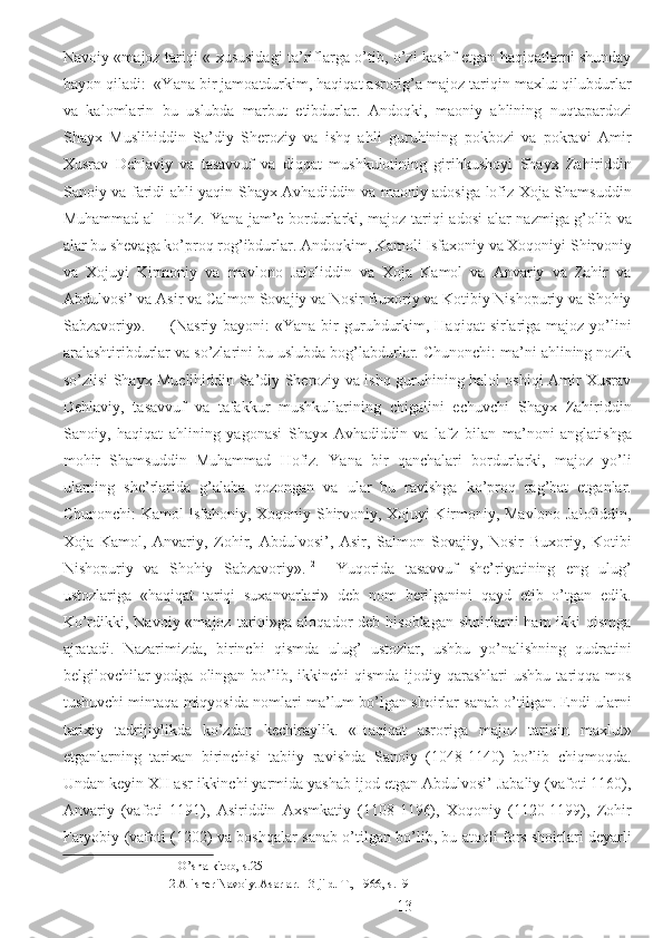 Navoiy «majoz tariqi « xususidagi ta’riflarga o’tib, o’zi kashf etgan haqiqatlarni shunday
bayon qiladi:  «Yana bir jamoatdurkim, haqiqat asrorig’a majoz tariqin maxlut qilubdurlar
va   kalomlarin   bu   uslubda   marbut   etibdurlar.   Andoqki,   maoniy   ahlining   nuqtapardozi
Shayx   Muslihiddin   Sa’diy   Sheroziy   va   ishq   ahli   guruhining   pokbozi   va   pokravi   Amir
Xusrav   Dehlaviy   va   tasavvuf   va   diqqat   mushkulotining   girihkushoyi   Shayx   Zahiriddin
Sanoiy va faridi ahli yaqin Shayx Avhadiddin va maoniy adosiga lofiz Xoja Shamsuddin
Muhammad al- Hofiz. Yana jam’e bordurlarki, majoz tariqi adosi  alar nazmiga g’olib va
alar bu shevaga ko’proq rog’ibdurlar. Andoqkim, Kamoli Isfaxoniy va Xoqoniyi Shirvoniy
va   Xojuyi   Kirmoniy   va   mavlono   Jaloliddin   va   Xoja   Kamol   va   Anvariy   va   Zahir   va
Abdulvosi’ va Asir va Calmon Sovajiy va Nosir Buxoriy va Kotibiy Nishopuriy va Shohiy
Sabzavoriy». 11
     (Nasriy  bayoni:  «Yana  bir  guruhdurkim,  Haqiqat  sirlariga  majoz yo’lini
aralashtiribdurlar va so’zlarini bu uslubda bog’labdurlar. Chunonchi: ma’ni ahlining nozik
so’zlisi Shayx Muclihiddin Sa’diy Sheroziy va ishq guruhining halol oshiqi Amir Xusrav
Dehlaviy,   tasavvuf   va   tafakkur   mushkullarining   chigalini   echuvchi   Shayx   Zahiriddin
Sanoiy,   haqiqat   ahlining   yagonasi   Shayx   Avhadiddin   va   lafz   bilan   ma’noni   anglatishga
mohir   Shamsuddin   Muhammad   Hofiz.   Yana   bir   qanchalari   bordurlarki,   majoz   yo’li
ularning   she’rlarida   g’alaba   qozongan   va   ular   bu   ravishga   ko’proq   rag’bat   etganlar.
Chunonchi: Kamol Isfahoniy, Xoqoniy Shirvoniy, Xojuyi Kirmoniy, Mavlono Jaloliddin,
Xoja   Kamol,   Anvariy,   Zohir,   Abdulvosi’,   Asir,   Salmon   Sovajiy,   Nosir   Buxoriy,   Kotibi
Nishopuriy   va   Shohiy   Sabzavoriy». 12
    Yuqorida   tasavvuf   she’riyatining   eng   ulug’
ustozlariga   «haqiqat   tariqi   suxanvarlari»   deb   nom   berilganini   qayd   etib   o’tgan   edik.
Ko’rdikki, Navoiy  «majoz  tariqi»ga  aloqador  deb  hisoblagan  shoirlarni  ham   ikki  qismga
ajratadi.   Nazarimizda,   birinchi   qismda   ulug’   ustozlar,   ushbu   yo’nalishning   qudratini
belgilovchilar   yodga  olingan  bo’lib, ikkinchi  qismda  ijodiy  qarashlari  ushbu  tariqqa mos
tushuvchi mintaqa miqyosida nomlari ma’lum bo’lgan shoirlar sanab o’tilgan. Endi ularni
tarixiy   tadrijiylikda   ko’zdan   kechiraylik.   «Haqiqat   asroriga   majoz   tariqin   maxlut»
etganlarning   tarixan   birinchisi   tabiiy   ravishda   Sanoiy   (1048-1140)   bo’lib   chiqmoqda.
Undan keyin XII asr ikkinchi yarmida yashab ijod etgan Abdulvosi’ Jabaliy (vafoti 1160),
Anvariy   (vafoti   1191),   Asiriddin   Axsmkatiy   (1108-1196),   Xoqoniy   (1120-1199),   Zohir
Faryobiy (vafoti (1202) va boshqalar sanab o’tilgan bo’lib, bu atoqli fors shoirlari deyarli
11  O’sha kitob, s.25 
12  Alisher Navoiy. Asarlar. 13-jild. T., 1966, s.191 
  13 