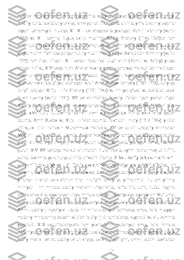 barchasi   Sanoiy   singari   umrlarining   oxirida   saroy   madhiyago’yligini   tark   etib,   ijtimoiy-
falsafiy ruhda qasidalar yozishga kirishganlar. Ular ichida alohida yirik doston yozganlar
deyarli   uchramaydi.   Bularga   XII-XIII   asr   chegarasida   yashagan   Kamol   Isfahoniy   (vafoti
1237)   va   XIII   asrning   buyuk   axloq   muallimi   Sa’diy   Sheroziy   (1189-1292)lar   ham
qo’shiladi.   Yana   bular   qatorida   surat   («majoz»)   va   ma’ni   («haqiqat»)   nisbati   xususida
g’oyat muhim fikrni aks ettirgan ruboiy muallifi sufiy shayxi Avhadiddin Kirmoniy (vafoti
1236)   ham   tilga   olingan.   XIII   asrdan   faqat   ikki   ulug’   shoir   (Kamol   va   Sa’diy)   yodga
olingan bo’lsa, XIV asrga borib Alisher Navoiy «majoz tariqi»ga mansub deb hisoblagan
mashhur shoirlar ro’yxati keskin oshib ketadi. Bular avvalo Navoiyning «xamsanavislik»
va g’azalnavislikda g’oyat qadr etgan salafi Amir Xusrav Dehlaviy (1253-1325), dunyoga
dong’i   taralgan   Xo’ja   Hofiz   Sheroziy   (1320-1389)   va   nihoyat   g’azal   va   qasidalar   ustasi
Nosir   Buxoriy   (vafoti   1371).   XV   asr   shoirlaridan   Navoiy   o’zidan   ilgari   yashab   o’tgan
Kotibiy   (vafoti   1436)   va   o’zi   shaxsan   tanigan   Shohiy   Sabzavoriy   (1385-1453)   ni   tilga
oladi.   «Mahbubul-qulub»ning   ikkinchi   qismi   «Ishq   zikrida»   bobida   «xos   ishq»   egalari
qatorida   Amir   Xusrav   va   Xoja   Hofizlar   qatorida   Faxriddin   Iroqiy   (1207-1289)   yodlab
o’tilsa,   «Holoti   Pahlavon   Muhammad»   risolasida   XV   asr   atoqli   turkigo’y   shoirlardan
Mavlono Lutfiy eslanadi.  Demak, Alisher Navoiy «majoz tariqi» haqida gapirganida ikki
guruh   shoirlar   tilga   olingan,   birinchi   guruhi   asosan   XII   asrda   yashagan   bo’lsa,   ikkinchi
guruhi   XIV-XV   asrlarga   mansub   shoirlardir.   Bular   orasida   ayrim   farqlar   mavjud   bo’lib,
suhbat davomida yana bunga alohida to’xtalib o’tamiz.  3-fasl. Badiiy tafakkur tariqlari -
dunyoni   idrok   etish   va   uni     ijodiy   akslantirishning   o’ziga   xos   yo’llari   sifatida.   Bir
narsani afsus bilan qayd etish lozimki, sovet davri o’zbek adabiyotshunosligi, ayniqsa, 30-
yillardan   boshlab   asos   e’tibori   bilan   noto’g’ri   tamoyilga   yo’naltirildi.   Bu   tamoyilning
mohiyati   -   bir   mintaqa   adabiy   merosini   o’rganishda,   ko’ra   bila   turib,   butkul   begona
an’analar asosida shakllangan o’zga mintaqa adabiyot nazariyasiga tayanishdir. Ma’lumki,
badiiy adabiyot amaliyoti bilan uning nazariyasi orasida uzviy bog’liqlik mavjud bo’ladi.
Ammo   adabiyot   nazariyasi   odatda   bir   millat   adabiyoti   tajribasiga   emas,   balki   muayyan
madaniy   mintaqaning   etakchi   xalqlari   badiiy   ijodi   tajribalariga   suyanadi   va   shu   zaminda
yaratiladi.   XIX   asr   o’rtalarigacha   ham   yaxlit   jahon   madaniyati   emas,   balki   mintaqa
madaniyatlari mavjud bo’lganini nazarda tutsak, Evropa mintaqasi xalqlari yaratgan buyuk
badiiy   meros   Evropa   adabiyotshunosligiga   asos   bo’lganligini,   ammo   qadim   davrlardan
  14 