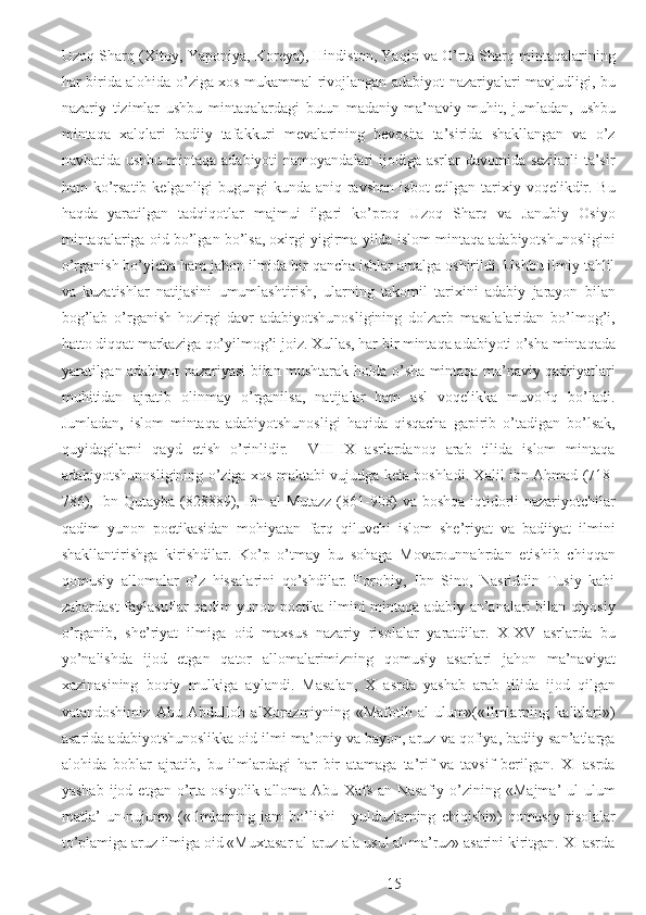 Uzoq Sharq (Xitoy, Yaponiya, Koreya), Hindiston, Yaqin va O’rta Sharq mintaqalarining
har birida alohida o’ziga xos mukammal rivojlangan adabiyot nazariyalari mavjudligi, bu
nazariy   tizimlar   ushbu   mintaqalardagi   butun   madaniy-ma’naviy   muhit,   jumladan,   ushbu
mintaqa   xalqlari   badiiy   tafakkuri   mevalarining   bevosita   ta’sirida   shakllangan   va   o’z
navbatida ushbu mintaqa adabiyoti  namoyandalari ijodiga asrlar davomida sezilarli  ta’sir
ham  ko’rsatib  kelganligi  bugungi  kunda  aniq-ravshan  isbot  etilgan tarixiy voqelikdir. Bu
haqda   yaratilgan   tadqiqotlar   majmui   ilgari   ko’proq   Uzoq   Sharq   va   Janubiy   Osiyo
mintaqalariga oid bo’lgan bo’lsa, oxirgi yigirma yilda islom mintaqa adabiyotshunosligini
o’rganish bo’yicha ham jahon ilmida bir qancha ishlar amalga oshirildi. Ushbu ilmiy tahlil
va   kuzatishlar   natijasini   umumlashtirish,   ularning   takomil   tarixini   adabiy   jarayon   bilan
bog’lab   o’rganish   hozirgi   davr   adabiyotshunosligining   dolzarb   masalalaridan   bo’lmog’i,
hatto diqqat markaziga qo’yilmog’i joiz. Xullas, har bir mintaqa adabiyoti o’sha mintaqada
yaratilgan adabiyot nazariyasi bilan mushtarak holda o’sha mintaqa ma’naviy qadriyatlari
muhitidan   ajratib   olinmay   o’rganilsa,   natijalar   ham   asl   voqelikka   muvofiq   bo’ladi.
Jumladan,   islom   mintaqa   adabiyotshunosligi   haqida   qisqacha   gapirib   o’tadigan   bo’lsak,
quyidagilarni   qayd   etish   o’rinlidir.     VIII-IX   asrlardanoq   arab   tilida   islom   mintaqa
adabiyotshunosligining o’ziga xos maktabi vujudga kela boshladi. Xalil ibn Ahmad (718-
786), Ibn Qutayba (828889), Ibn al-Mutazz (861-908) va boshqa iqtidorli nazariyotchilar
qadim   yunon   poetikasidan   mohiyatan   farq   qiluvchi   islom   she’riyat   va   badiiyat   ilmini
shakllantirishga   kirishdilar.   Ko’p   o’tmay   bu   sohaga   Movarounnahrdan   etishib   chiqqan
qomusiy   allomalar   o’z   hissalarini   qo’shdilar.   Forobiy,   Ibn   Sino,   Nasriddin   Tusiy   kabi
zabardast faylasuflar qadim yunon poetika ilmini mintaqa adabiy an’analari bilan qiyosiy
o’rganib,   she’riyat   ilmiga   oid   maxsus   nazariy   risolalar   yaratdilar.   X-XV   asrlarda   bu
yo’nalishda   ijod   etgan   qator   allomalarimizning   qomusiy   asarlari   jahon   ma’naviyat
xazinasining   boqiy   mulkiga   aylandi.   Masalan,   X   asrda   yashab   arab   tilida   ijod   qilgan
vatandoshimiz   Abu   Abdulloh   alXorazmiyning   «Mafotih   al-ulum»(«Ilmlarning   kalitlari»)
asarida adabiyotshunoslikka oid ilmi ma’oniy va bayon, aruz va qofiya, badiiy san’atlarga
alohida   boblar   ajratib,   bu   ilmlardagi   har   bir   atamaga   ta’rif   va   tavsif   berilgan.   XI   asrda
yashab   ijod  etgan   o’rta   osiyolik   alloma  Abu   Xafs   an-Nasafiy   o’zining  «Majma’   ul-ulum
matla’   un-nujum»   («Ilmlarning   jam   bo’lishi   -   yulduzlarning   chiqishi»)   qomusiy   risolalar
to’plamiga aruz ilmiga oid «Muxtasar al-aruz ala usul al-ma’ruz» asarini kiritgan. XI asrda
  15 