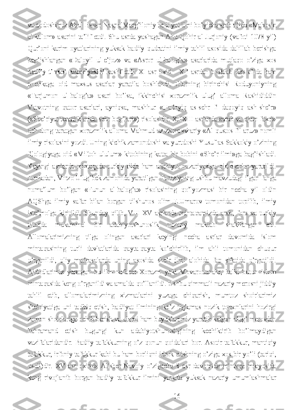 vatandoshimiz Abul Hasan Nasr alMarg’iloniy badiiyat ilmi bo’yicha arab tilida «Mahosin
al-kalom» asarini  ta’lif  etdi. Shu asrda yashagan  Abu Qohir  al-Jurjoniy (vafoti  1078 yil)
Qur’oni   karim   oyatlarining   yuksak   badiiy   qudratini   ilmiy   tahlil   asosida   dalillab   berishga
bag’ishlangan   «Daloyil   ul-e’joz»   va   «Asror   ul-balog’a»   asarlarida   mutlaqo   o’ziga   xos
badiiy   timsol   nazariyasini   kashf   etdi.   XI   asr   oxiri   -   XII   asrdan   boshlab   fors   tilida   ham
poetikaga   oid   maxsus   asarlar   yaratila   boshlandi.   Ularning   birinchisi   Roduyoniyning
«Tarjumon   ul-balog’a»   asari   bo’lsa,   ikkinchisi   xorazmlik   ulug’   alloma   Rashididdin
Vatvotning   qator   asarlari,   ayniqsa,   mashhur   «Hadoyiq   as-sehr   fi   daqoyiq   ash-she’r»
(«She’riyat teranliklarida sehr bog’lari») risolasidir. XIIXIII asrlarda «arab va ajam faxri»
deb dong taratgan xorazmlik alloma Mahmud az-Zamaxshariy «Al-qustos fil aruz» nomli
ilmiy risolasini yozdi. Uning kichik zamondoshi va yurtdoshi Yusuf as-Sakkokiy o’zining
filologiyaga   oid  «Miftoh   ululum»   kitobining  katta   bir   bobini   «She’r   ilmi»ga   bag’ishladi.
Keyingi   asrlarda   mintaqada   turkiy   tilda   ham   adabiyot   nazariyasiga   oid   asarlar   yaratildi.
Jumladan, Mirzo Ulug’bek zamonida yaratilgan Taroziyning ushbu mavzudagi ilgari fanga
noma’lum   bo’lgan   «Funun   al-balog’a»   risolasining   qo’lyozmasi   bir   necha   yil   oldin
AQShga   ilmiy   safar   bilan   borgan   tilshunos   olim   E.Umarov   tomonidan   topilib,   ilmiy
iste’molga   kiritildi.   Shunday   qilib,   VIII-XV   asrlarda   mintaqamizda   arab,   fors   va   turkiy
tillarda   mukammal   bir   adabiyotshunoslik   nazariy   maktabi   shakllangan   edi.
Allomalarimizning   tilga   olingan   asarlari   keyingi   necha   asrlar   davomida   islom
mintaqasining   turli   davlatlarida   qayta-qayta   ko’chirilib,   ilm   ahli   tomonidan   chuqur
o’rganildi,   oliy   madrasalarda   uning   asosida   she’r   ilmi   alohida   fan   sifatida   o’rgatildi.
Ajdodlarimiz   yaratgan   bu   ilm   nafaqat   Xorazm   yoki   Movarounnahr,   balki   butun   islom
mintaqasida keng o’rganildi va amalda qo’llanildi. Ushbu qimmatli nazariy merosni jiddiy
tahlil   etib,   allomalarimizning   xizmatlarini   yuzaga   chiqarish,   mumtoz   shoirlarimiz
she’riyatiga   uni   tadbiq   etish,   badiiyat   ilmining   ko’z   ilg’amas   nozik   tomonlarini   hozirgi
zamon shoirlariga ochib berish va ularni ham buyuklarimiz yaratib ketgan ulug’ merosdan
bahramand   etish   bugungi   kun   adabiyotshunosligining   kechiktirib   bo’lmaydigan
vazifalaridandir.   Badiiy   tafakkurning   o’z   qonun-qoidalari   bor.   Asotir   tafakkur,   mantiqiy
tafakkur, irfoniy tafakkur kabi bu ham borliqni idrok etishning o’ziga xos bir yo’li (tariqi,
usuli)dir.   XV   asr   oxirida   Alisher   Navoiy   o’zigacha   8   asr   davomida   mintaqa   miqyosida
keng   rivojlanib   borgan   badiiy   tafakkur   ilmini   yanada   yuksak   nazariy   umumlashmalar
  16 