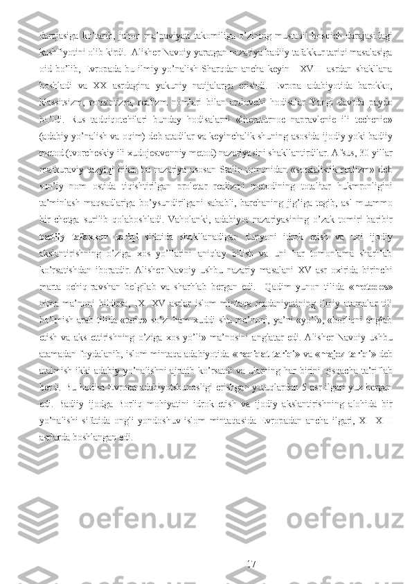 darajasiga   ko’tarib,   jahon   ma’naviyati   takomiliga   o’zining   mustaqil   bosqich   darajasidagi
kashfiyotini olib kirdi.  Alisher Navoiy yaratgan nazariya badiiy tafakkur tariqi masalasiga
oid   bo’lib,   Evropada   bu   ilmiy   yo’nalish   Sharqdan   ancha   keyin   -   XVIII   asrdan   shakllana
boshladi   va   XX   asrdagina   yakuniy   natijalarga   erishdi.   Evropa   adabiyotida   barokko,
klassitsizm,   romantizm,   realizm   nomlari   bilan   ataluvchi   hodisalar   Yangi   davrda   paydo
bo’ldi.   Rus   tadqiqotchilari   bunday   hodisalarni   «literaturnoe   napravlenie   ili   techenie»
(adabiy yo’nalish va oqim) deb atadilar va keyinchalik shuning asosida ijodiy yoki badiiy
metod (tvorcheskiy ili xudojestvenniy metod) nazariyasini shakllantirdilar. Afsus, 30-yillar
mafkuraviy   tazyiqi   bilan   bu   nazariya   asosan   Stalin   tomonidan   «sotsialistik   realizm»   deb
sun’iy   nom   ostida   tiqishtirilgan   proletar   realizmi   metodining   totalitar   hukmronligini
ta’minlash   maqsadlariga   bo’ysundirilgani   sababli,   barchaning   jig’iga   tegib,   asl   muammo
bir   chetga   surilib   qolaboshladi.   Vaholanki,   adabiyot   nazariyasining   o’zak   tomiri   baribir
badiiy   tafakkur   tariqi   sifatida   shakllanadigan   dunyoni   idrok   etish   va   uni   ijodiy
akslantirishning   o’ziga   xos   yo’llarini   aniqlay   bilish   va   uni   har   tomonlama   sharhlab
ko’rsatishdan   iboratdir.   Alisher   Navoiy   ushbu   nazariy   masalani   XV   asr   oxirida   birinchi
marta   ochiq-ravshan   belgilab   va   sharhlab   bergan   edi.     Qadim   yunon   tilida   «metodos»
nima   ma’noni   bildirsa,   IX-   XV   asrlar   islom   mintaqa   madaniyatining   ilmiy   atamalar   tili
bo’lmish arab tilida «tariq» so’zi  ham  xuddi  shu ma’noni, ya’ni «yo’l», «borliqni anglab
etish   va   aks   ettirishning   o’ziga   xos   yo’li»   ma’nosini   anglatar   edi.   Alisher   Navoiy   ushbu
atamadan foydalanib, islom mintaqa adabiyotida  «haqiqat tariqi»  va  «majoz tariqi»  deb
atalmish ikki adabiy yo’nalishni  ajratib ko’rsatdi  va ularning har  birini  qisqacha  ta’riflab
berdi. Bu hodisa Evropa adabiyotshunosligi  erishgan yutuqlardan 5 asr ilgari yuz bergan
edi.   Badiiy   ijodga   Borliq   mohiyatini   idrok   etish   va   ijodiy   akslantirishning   alohida   bir
yo’nalishi   sifatida   ongli   yondoshuv   islom   mintaqasida   Evropadan   ancha   ilgari,   XII-XIII
asrlarda boshlangan edi. 
 
 
 
  17 