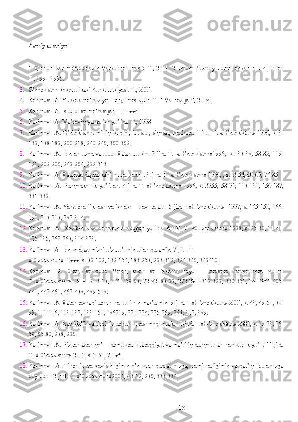  
Asosiy adabiyot : 
 
1.   Qur’oni karim (Abdulaziz Mansur tarjimasi). T., 2001   2.   Imom Buxoriy. Jome’ as-sahih.   1-4 jildlar,
T., 1990-1995. 
3. O’zbekiston Respublikasi Konstitutsiyasi. T., 2001 . 
4. Karimov I.A. Yuksak ma’naviyat – engilmas kuch.  T., “Ma’naviyat”, 2008. 
5. Karimov I.A. Istiqlol va ma’naviyat.  T., 1994. 
6. Karimov I.A. Ma’naviy yuksalish yo’lida.  T., 1998. 
7. Karimov I.A. O’zbekiston: milliy istiqlol, iqtisod, siyosat, mafkura.   1-jild. T.-«O’zbekiston»-1996, s. 3-
139, 178-189, 200-218, 240-246, 360-362. 
8. Karimov I.A. Bizdan ozod va obod Vatan qolsin.   2-jild. T.- «O’zbekiston»1996,   s.   37-38, 58-82, 119-
121, 202-206, 249-264, 292-313. 
9. Karimov I.A. Vatan sajdagoh kabi muqaddasdir.  3-jild. T.- «O’zbekiston» 1996, , s.  3-54, 60-69, 74-85. 
10. Karimov  I.A.  Bunyodkorlik   yo’lidan.   4-jild.   T.-«O’zbekiston»-1996,  s.  3955,  58-91,  117-131,  156-187,
331-339.  
11. Karimov I.A. Yangicha fikrlash va ishlash – davr talabi.   5-jild T.«O’zbekiston»- 1997, s. 145-150, 166-
191, 207-217, 282-304. 
12. Karimov I.A.. Xavfsizlik va barqaror taraqqiyot yo’lida. 6-jild. T.- «O’zbekiston»-1998, s. 25-30, 31-41,
125-135, 262-267, 314-323. 
13. Karimov I.A. Biz kelajagimizni o’z qo’limiz bilan quramiz .  7-jild. T.- 
«O’zbekiston»- 1999, s. 79-102, 132-154, 183-257, 293-312, 324-346, 349410. 
14. Karimov   I.A.   Ozod   va   obod   Vatan,   erkin   va   farovon   hayot   –   pirovard   maqsadimiz .   8–jild.
T.-«O’zbekiston»- 2000, s. 3-17, 3-31, 59-67, 72-82, 87-99, 272-291, 319-329, 330-351, 341-343, 405-
441, 442-461, 462-478, 489-508. 
15. Karimov I.A. Vatan ravnaqi uchun har birimiz mas’ulmiz.  9-jild. T.«O’zbekiston»-2001, s. 43, 49-50, 70-
98, 101-106, 113-132, 133-150, 186219, 220-224, 225-269, 287, 302, 389. 
16. Karimov I.A. Xavfsizlik va tinchlik uchun kurashmoq kerak. 10-jild. T.«O’zbekiston»-2001, s. 18-23, 26-
59, 65-80, 278, 296. 
17. Karimov I.A. Biz tanlagan yo’l – demokratik taraqqiyot va ma’rifiy dunyo bilan hamkorlik yo’li. 11-jild.
T.-«O’zbekiston»-2003, s. 3-51, 70-96. 
18. Karimov   I.A.   Tinchlik   va   xavfsizligimiz   o’z   kuch-qudratimizga,   hamjihatligimiz   va   qat’iy   irodamizga
bog’liq.. 12-jild. T.-«O’zbekiston»2004, s.3-12, 276, 333-334. 
  18 