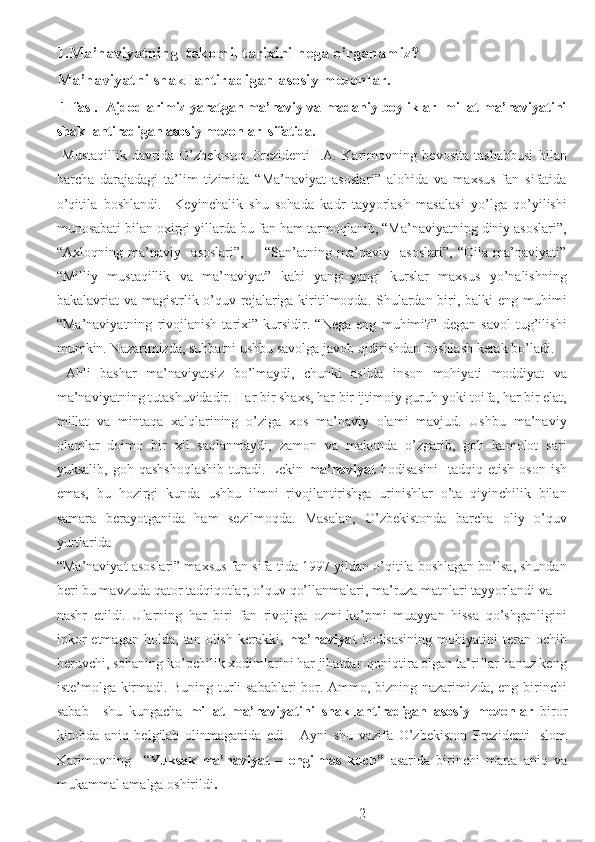 1.Ma’naviyatning  takomil tarixini nega o’rganamiz? 
Ma’naviyatni shakllantiradigan asosiy mezonlar. 
  1-fasl.  Ajdodlarimiz yaratgan ma’naviy va madaniy boyliklar  millat ma’naviyatini
shakllantiradigan asosiy mezonlar  sifatida. 
  Mustaqillik   davrida   O’zbekiston   Prezidenti   I.A.   Karimovning   bevosita   tashabbusi   bilan
barcha   darajadagi   ta’lim   tizimida   “Ma’naviyat   asoslari”   alohida   va   maxsus   fan   sifatida
o’qitila   boshlandi.     Keyinchalik   shu   sohada   kadr   tayyorlash   masalasi   yo’lga   qo’yilishi
munosabati bilan oxirgi yillarda bu fan ham tarmoqlanib, “Ma’naviyatning diniy asoslari”,
“Axloqning   ma’naviy     asoslari”,         “San’atning   ma’naviy     asoslari”,   “Oila   ma’naviyati”
“Milliy   mustaqillik   va   ma’naviyat”   kabi   yangi-yangi   kurslar   maxsus   yo’nalishning
bakalavriat va magistrlik o’quv rejalariga kiritilmoqda. Shulardan biri, balki  eng muhimi
“Ma’naviyatning   rivojlanish   tarixi”   kursidir.   “Nega   eng   muhimi?”   degan   savol   tug’ilishi
mumkin. Nazarimizda, suhbatni ushbu savolga javob qidirishdan boshlash kerak bo’ladi. 
  Ahli   bashar   ma’naviyatsiz   bo’lmaydi,   chunki   aslida   inson   mohiyati   moddiyat   va
ma’naviyatning tutashuvidadir.  Har bir shaxs, har bir ijtimoiy guruh yoki toifa, har bir elat,
millat   va   mintaqa   xalqlarining   o’ziga   xos   ma’naviy   olami   mavjud.   Ushbu   ma’naviy
olamlar   doimo   bir   xil   saqlanmaydi,   zamon   va   makonda   o’zgarib,   goh   kamolot   sari
yuksalib,   goh  qashshoqlashib   turadi.   Lekin   ma’naviyat   hodisasini     tadqiq   etish   oson   ish
emas,   bu   hozirgi   kunda   ushbu   ilmni   rivojlantirishga   urinishlar   o’ta   qiyinchilik   bilan
samara   berayotganida   ham   sezilmoqda.   Masalan,   O’zbekistonda   barcha   oliy   o’quv
yurtlarida 
“Ma’naviyat asoslari” maxsus fan sifa-tida 1997 yildan o’qitila boshlagan bo’lsa, shundan
beri bu mavzuda qator tadqiqotlar, o’quv qo’llanmalari, ma’ruza matnlari tayyorlandi va 
nashr   etildi.   Ularning   har   biri   fan   rivojiga   ozmi-ko’pmi   muayyan   hissa   qo’shganligini
inkor   etmagan   holda,   tan   olish   kerakki,   ma’naviyat   hodisasining   mohiyatini   teran   ochib
beruvchi, sohaning ko’pchilik xodimlarini har jihatdan qoniqtira olgan ta’riflar hanuz keng
iste’molga kirmadi. Buning turli sabablari bor. Ammo, bizning nazarimizda, eng birinchi
sabab     shu   kungacha   millat   ma’naviyatini   shakllantiradigan   asosiy   mezonlar   biror
kitobda   aniq   belgilab   olinmaganida   edi.     Ayni   shu   vazifa   O’zbekiston   Prezidenti   Islom
Karimovning     “ Yuksak   ma’naviyat   –   engilmas   kuch”   asarida   birinchi   marta   aniq   va
mukammal amalga oshirildi . 
  2 