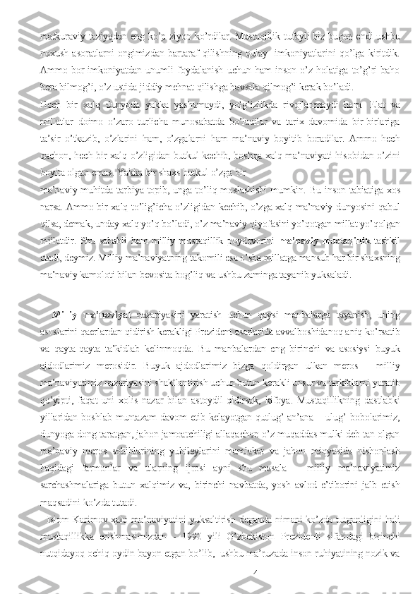 mafkuraviy taziyqdan eng ko’p ziyon ko’rdilar. Mustaqillik tufayli biz bugun endi ushbu
noxush   asoratlarni   ongimizdan   bartaraf   qilishning   qulay     imkoniyatlarini   qo’lga   kiritdik.
Ammo   bor   imkoniyatdan   unumli   foydalanish   uchun   ham   inson   o’z   holatiga   to’g’ri   baho
bera bilmog’i, o’z ustida jiddiy mehnat qilishga havsala qilmog’i kerak bo’ladi. 
Hech   bir   xalq   dunyoda   yakka   yashamaydi,   yolg’izlikda   rivojlanmaydi   ham.   Elat   va
millatlar   doimo   o’zaro   turlicha   munosabatda   bo’ladilar   va   tarix   davomida   bir-birlariga
ta’sir   o’tkazib,   o’zlarini   ham,   o’zgalarni   ham   ma’naviy   boyitib   boradilar.   Ammo   hech
qachon, hech bir xalq o’zligidan butkul kechib, boshqa xalq ma’naviyati hisobidan o’zini
boyita olgan emas. Yakka bir shaxs butkul o’zga bir 
ma’naviy muhitda tarbiya topib, unga to’liq moslashishi  mumkin.   Bu inson tabiatiga xos
narsa. Ammo bir xalq to’lig’icha o’zligidan kechib, o’zga xalq ma’naviy dunyosini qabul
qilsa, demak, unday xalq yo’q bo’ladi, o’z ma’naviy qiyofasini yo’qotgan millat yo’qolgan
millatdir.   Shu   sababli   ham   milliy   mustaqillik   poydevorini   ma’naviy   muctaqillik   tashkil
etadi, deymiz. Milliy ma’naviyatning takomili esa o’sha millatga mansub har bir shaxsning
ma’naviy kamoloti bilan bevosita bog’liq va ushbu zaminga tayanib yuksaladi.  
 
    Milliy   ma’naviyat   nazariyasini   yaratish   uchun   qaysi   manbalarga   tayanish,   uning
asoslarini qaerlardan qidirish kerakligi Prezident asarlarida avvalboshidanoq aniq ko’rsatib
va   qayta-qayta   ta’kidlab   kelinmoqda.   Bu   manbalardan   eng   birinchi   va   asosiysi   buyuk
ajdodlarimiz   merosidir.   Buyuk   ajdodlarimiz   bizga   qoldirgan   ulkan   meros   –   milliy
ma’naviyatimiz nazariyasini shakllantirish uchun butun kerakli unsur va tarkiblarni yaratib
qo’yipti,   faqat   uni   xolis   nazar   bilan   astoydil   qidirsak,   kifoya.   Mustaqillikning   dastlabki
yillaridan boshlab  muntazam  davom  etib kelayotgan  qutlug’  an’ana – ulug’  bobolarimiz,
dunyoga dong taratgan, jahon jamoatchiligi allaqachon o’z muqaddas mulki deb tan olgan
ma’naviy   meros   sohiblarining   yubileylarini   mamlakat   va   jahon   miqyosida   nishonlash
haqidagi   farmonlar   va   ularning   ijrosi   ayni   shu   masala   –   milliy   ma’naviyatimiz
sarchashmalariga   butun   xalqimiz   va,   birinchi   navbatda,   yosh   avlod   e’tiborini   jalb   etish
maqsadini ko’zda tutadi. 
   Islom Karimov xalq ma’naviyatini yuksaltirish deganda nimani ko’zda tutganligini hali
mustaqillikka   erishmasimizdan   -   1990   yili   O’zbekiston   Prezidenti   sifatidagi   birinchi
nutqidayoq ochiq-oydin bayon etgan bo’lib,  ushbu ma’ruzada inson ruhiyatining nozik va
  4 