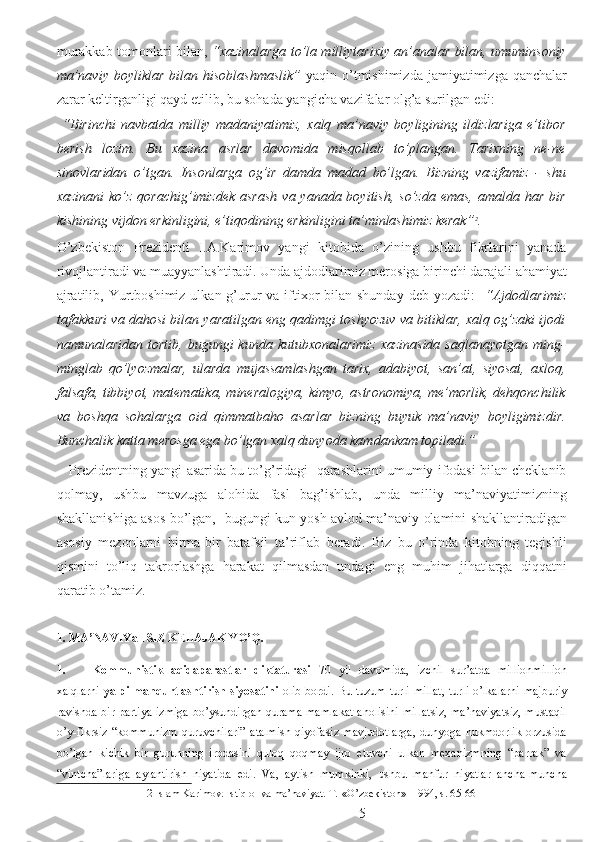 murakkab tomonlari bilan,   “xazinalarga to’la milliytarixiy an’analar bilan, umuminsoniy
ma’naviy  boyliklar  bilan  hisoblashmaslik”   yaqin  o’tmishimizda  jamiyatimizga  qanchalar
zarar keltirganligi qayd etilib, bu sohada yangicha vazifalar olg’a surilgan edi:  
  “Birinchi   navbatda   milliy   madaniyatimiz,   xalq   ma’naviy   boyligining   ildizlariga   e’tibor
berish   lozim.   Bu   xazina   asrlar   davomida   misqollab   to’plangan.   Tarixning   ne-ne
sinovlaridan   o’tgan.   Insonlarga   og’ir   damda   madad   bo’lgan.   Bizning   vazifamiz   -   shu
xazinani  ko’z  qorachig’imizdek asrash  va yanada boyitish,  so’zda emas,  amalda har  bir
kishining vijdon erkinligini, e’tiqodining erkinligini ta’minlashimiz kerak” 2
. 
O’zbekiston   Prezidenti   I.A.Karimov   yangi   kitobida   o’zining   ushbu   fikrlarini   yanada
rivojlantiradi va muayyanlashtiradi. Unda ajdodlarimiz merosiga birinchi darajali ahamiyat
ajratilib, Yurtboshimiz ulkan g’urur  va iftixor  bilan shunday  deb yozadi:     “Ajdodlarimiz
tafakkuri va dahosi bilan yaratilgan eng qadimgi toshyozuv va bitiklar, xalq og’zaki ijodi
namunalaridan  tortib,  bugungi  kunda   kutubxonalarimiz   xazinasida   saqlanayotgan  ming-
minglab   qo’lyozmalar,   ularda   mujassamlashgan   tarix,   adabiyot,   san’at,   siyosat,   axloq,
falsafa, tibbiyot, matematika, mineralogiya, kimyo, astronomiya, me’morlik, dehqonchilik
va   boshqa   sohalarga   oid   qimmatbaho   asarlar   bizning   buyuk   ma’naviy   boyligimizdir.
Bunchalik katta merosga ega bo’lgan xalq dunyoda kamdankam topiladi.”   
    Prezidentning yangi asarida bu to’g’ridagi  qarashlarini umumiy ifodasi bilan cheklanib
qolmay,   ushbu   mavzuga   alohida   fasl   bag’ishlab,   unda   milliy   ma’naviyatimizning
shakllanishiga asos bo’lgan,   bugungi kun yosh avlod ma’naviy olamini shakllantiradigan
asosiy   mezonlarni   birma-bir   batafsil   ta’riflab   beradi.   Biz   bu   o’rinda   kitobning   tegishli
qismini   to’liq   takrorlashga   harakat   qilmasdan   undagi   eng   muhim   jihatlarga   diqqatni
qaratib o’tamiz.   
1. MA’NAVIYaTSIZ KELAJAK YO’Q. 
1. Kommunistik   aqidaparastlar   diktaturasi   70   yil   davomida,   izchil   sur’atda   millionmillion
xalqlarni   yalpi manqurtlashtirish  siyosatini   olib bordi. Bu tuzum turli millat,  turli o’lkalarni  majburiy
ravishda bir partiya izmiga  bo’ysundirgan qurama mamlakat aholisini millatsiz,  ma’naviyatsiz, mustaqil
o’y-fikrsiz   “kommunizm   quruvchilari”   atalmish   qiyofasiz   mavjudotlarga,   dunyoga   hukmdorlik   orzusida
bo’lgan   kichik   bir   guruhning   irodasini   quloq   qoqmay   ijro   etuvchi   ulkan   mexanizmning   “parrak”   va
“vintcha”lariga   aylantirish   niyatida   edi.   Va,   aytish   mumkinki,   ushbu   manfur   niyatlar   ancha-muncha
2  Islam Karimov. Istiqlol va ma’naviyat. T.-«O’zbekiston»- 1994, s. 65-66 
  5 