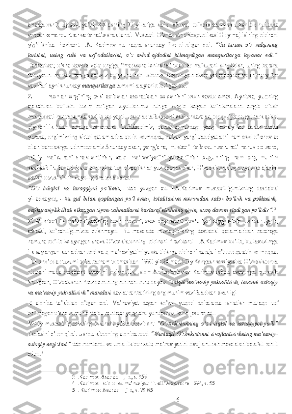 amalga  oshib ulgurdi, ya’ni, XX asrning 70-yillariga  kelib   «Sovet Ittifoqi»  atalmish ulkan bir hududda
voqean  «manqurtlar saltanati »  shakllandi. Mustaqil O’zbekiston Respublikasi Oliy majlisining birinchi
yig’ilishida   Prezident   I.A.   Karimov   bu   haqda   shunday   fikr   bildirgan   edi:   “Bu   tuzum   o’z   xalqining
tarixini,   uning   ruhi   va   urf-odatlarini,   o’z   avlod-ajdodini   bilmaydigan   manqurtlarga   tayanar   edi.”
Darhaqiqat,   o’sha   davrda   xalq   ongiga   “markscha-lenincha”   totalitar   mafkurani   singdirish,   uning   barcha
faoliyatini  markaz  izmiga  so’zsiz bo’ysundirish   ishonib topshirilgan aksariyat  rahbarlar va ijtimoiy  fan
vakillari ayni shunday  manqurtlarga  tamomila aylanib bo’lgan edi.  
2. Insonlar   ongining   eski   aqidalar   asoratidan   poklanishi   oson   savdo   emas.   Ayniqsa,   yurtning
etakchilari   bo’lishi   lozim   bo’lgan   ziyolilarimiz   ruhiga   singib   ketgan   ko’nikmalarni   engib   o’tish
mashaqqati har qadamda sezilib qolyapti. Insonlar tafakkurini eski andazalar, tor qoliplar tugal tark etishi
qiyinchilik   bilan   amalga   oshmoqda.   Tafakkurimiz,   qarashlarimizdagi   yangi   tamoyillar   hanuz   ancha
yuzada, ongimizning sirtqi qatlamlarida qolib ketmoqda, ba’zan yangi qadriyatlarni  ham eski o’lchovlar
bilan baholashga urinmoqdamiz.Shunday  ekan,   yangicha, mustaqil tafakkur zarurati hanuz dolzarb,
milliy   mafkurani   shakllantirish,   xalq   ma’naviyatini   yuksaltirish   bugunning   ham   eng   muhim
vazifasidir.   Sababi insonlar ongida tub o’zgarishlar yuz bermas ekan, O’zbekistonning buyuk kelajagini
qurish orzusi shirin xayolligicha qola beradi. 
“O’z   istiqlol   va   taraqqiyot   yo’limiz,-   deb   yozgan   edi   I.A.Karimov   mustaqilligimizning   dastlabki
yillaridayoq,   -   bu   gul   bilan   qoplangan   yo’l   emas,   totalitarizm   merosidan   xalos   bo’lish   va   poklanish,
mafkuraviylik illati etkazgan ziyon-zahmatlarni bartaraf etishning qiyin, uzoq davom etadigan yo’lidir”. 3
 
3 4
. Mustaqillik  ma’naviyatining bosh mezoni, asos-poydevori mas’uliyat tuyg’usidir . Ushbu tuyg’u,
afsuski,   ko’pchiligimizda   etishmaydi.   Bu   masalada   mustaqillikning   dastlabki   qadamlaridan   barchaga
namuna bo’lib kelayotgan shaxs O’zbekistonning  birinchi Prezidenti  I.A.Karimov bo’lib, bu lavozimga
ilk saylangan kunlaridan beri xalq ma’naviyatini yuksaltirishga birinchi darajali e’tibor qaratib kelmoqda.
Hali sho’rolar tuzumi to’la barham topmasidan  1990 yil 24 mart Oliy Kengash sessiyasida O’zbekistonda
birinchi marta prezident lavozimi joriy etilib, Islom Abdug’anievich Karimov ushbu lavozimga munosib
topilgach, O’zbekiston Prezidentining birinchi nutqidayoq  “xalqni ma’naviy yuksaltirish, insonni axloqiy
va ma’naviy yuksaltirish” masalasi  davlat rahbarining eng muhim vazifalaridan ekanligi 
10   alohida   ta’kidlab   o’tgan   edi.   Ma’naviyat   degan   so’zni   yuqori   doiralarda   ishlatish   mutlaqo   urf
bo’lmagan o’sha zamonlarda bu mutlaqo yangicha yondoshuv, katta jasorat edi. 
Milliy   mustaqilligimizning   ikkinchi   yilida   Prezident   “O’zbekistonning   o’z   istiqlol   va   taraqqiyot   yo’li”
risolasini e’lon qildi. Ushbu kitobning alohida bobi  “Mustaqil O’zbekistonni rivojlantirishning ma’naviy-
axloqiy negizlari”  deb nomlandi va unda ilk bor xalq ma’naviyatini rivojlantirish masalalari batafsil tahlil
etildi. 5
 
3  I.Karimov. Asarlar. 1-jild, s. 359 
4  I.Karimov. Istiqlol va ma’naviyat. T.-«O’zbekiston»-1994, s. 65 
5  I. Karimov. Asarlar. 1-jild, s. 76-85 
  6 