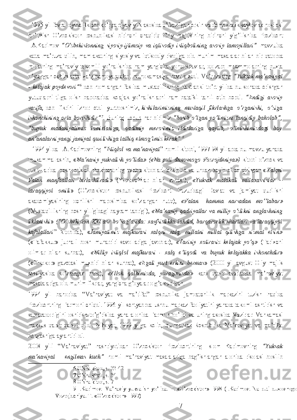   1995 yil fevral oyida ilk bor ko’ppartiyaviylik asosida o’tkazilgan erkin va demokratik saylovlar hosilasi
bo’lmish   O’zbekiston   respublikasi   birinchi   chaqiriq   Oliy   majlisining   birinchi   yig’ilishida   Prezident
I.A.Karimov   “O’zbekistonning   siyosiy-ijtimoiy   va   iqtisodiy   istiqbolining   asosiy   tamoyillari”   mavzuida
katta   ma’ruza   qilib,   mamlakatning   siyosiy   va   iqtisodiy   rivojiga   oid   muhim   masalalar   bilan   bir   qatorda
millatning   ma’naviy   takomili   yo’nalishida   ham   yangicha   yondoshuvlar,   dolzarb   muammolarning   puxta
o’ylangan echimlarini xalq namoyandalari muhokamasiga havola etdi. Ma’ruzaning   “Yuksak ma’naviyat
-   kelajak   poydevori” 6
  deb   nomlangan   faslida   mustaqillikning   dastlabki   to’rt   yilida   bu   sohada   erishgan
yutuqlarni   tilga   olish   barobarida   kelajak   yo’nalishlarni   ham   batafsil   tahlil   etib   berdi.   “Endigi   asosiy
vazifa, -deb   fikrini   izhor   etdi   yurtboshimiz,- kishilarimizning   mustaqil   fikrlashga   o’rganishi,   o’ziga
ishonchining   orta   borishidir” 7
.   Buning   uchun   har   birimiz   “bosib   o’tgan   yo’limizni   tanqidiy   baholab”,
“buyuk   madaniyatimiz   tomirlariga,   qadimiy   merosimiz   ildizlariga   qaytib,   o’tmishimizdagi   boy
an’analarni yangi jamiyat qurilishiga tatbiq etmog’imiz kerak”. 8
  
   1994 yilda I.A.Karimovning   “Istiqlol va ma’naviyat ” nomli kitobi, 1997-98 yillarda bu mavzu yanada
mukammallashib,   « Ma’naviy   yuksalish   yo’lida»   («Na   puti   duxovnogo   Vozrojdeniya»)   kitobi   o’zbek   va
rus tillarida   nashr etildi 9
. Prezidentning ushbu kitoblari tarkibida va undan keyin e’lon qilingan « Xalqni
Vatan   manfaatlari   birlashtiradi»   (Yozuvchilar   bilan   suhbat),   «Yuksak   malakali   mutaxassislar   –
taraqqiyot   omili »   (O’zbekiston   respublikasi   Prezidenti   huzuridagi   Davlat   va   jamiyat   qurilishi
akademiyasining   ochilishi   marosimida   so’zlangan   nutq),   «Vatan   –hamma   narsadan   mo’’tabar»
(Mustaqillikning   besh yilligidagi  bayram  tabrigi),   «Ma’naviy  qadriyatlar  va  milliy   o’zlikni  anglashning
tiklanishi »   (“O’zbekiston XXI asr bo’sag’asida: xavfsizlikka  tahdid, barqarorlik shartlari va taraqqiyot
kafolatlari ”   kitobida),   « Jamiyatimiz   mafkurasi   xalqni   xalq,   millatni   millat   qilishga   xizmat   etsin»
(«Tafakkur»   jurnali   bosh   muharriri   savollariga   javoblar),   «Tarixiy   xotirasiz   kelajak   yo’q»   (Tarixchi
olimlar   bilan   suhbat),     «Milliy   istiqlol   mafkurasi   -   xalq   e’tiqodi   va   buyuk   kelajakka   ishonchdir »
(«Fidokor»   gazetasi   muxbiri   bilan   suhbat),   «Egali   yurt   erkini   bermas »   (2000   yil   avgust   Oliy   majlis
sessiyasida   so’zlangan   nutq),   «Alloh   qalbimizda,   yuragimizda»   kabi   qator   asarlarida   ma’naviyat
masalalariga oid muhim fikrlar, yangicha g’oyalar olg’a surilgan.  
1994   yil   bahorida   “Ma’naviyat   va   ma’rifat”   respublika   jamoatchilik   markazini   tuzish   haqida
Prezidentning Farmoni chiqdi. 1996 yil sentyabrda ushbu markaz faoliyatini yanada takomillashtirish va
samaradorligini   oshirish   to’g’risida   yana   alohida   Farmon   bo’ldi   va   uning   asosida   Vazirlar   Mahkamasi
maxsus   qaror   qabul   qildi.   Nihoyat,   1999   yilga   kelib,   bu   markaz   Respublika   Ma’naviyat   va   ma’rifat
kengashiga aylantirildi.   
2008   yili   “Ma’naviyat”   nashriyotidan   O’zbekiston   Prezidentining   Islom   Karimovning   “Yuksak
ma’naviyat   –   engilmas   kuch”   nomli   ma’naviyat   masalalariga   bag’ishlangan   alohida   risolasi   bosilib
6  O’sha kitob, s. 33-42 
7  O’sha kitob, s. 34 
8  O’sha kitob, s. 7 
9   I.Karimov.   Ma’naviy   yuksalish   yo’lida.   T.-«O’zbekiston»-1998   (I.Karimov.   Na   puti   duxovnogo
Vozrojdeniya. T.-«O’zbekiston»-1997)  
  7 