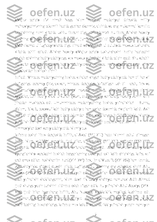  
«Majoz   tariqi»   o’zi   nima?   Nega   islom   mintaqa   madaniyati   doirasida   milliy
ma’naviyatimizning takomili haqida gapirar ekanmiz, alohida va eng mukammal kamolot
bosqichining   nomi   sifatida   ushbu   iborani   tilga   olmoqdamiz?   Bu   ibora   Alisher   Navoiy
ijodining   so’nggi   davridagi   qator   asarlari,   jumladan,   «Holoti   Pahlavon   Muhammad»   va
«Muhokamat ul-lug’atayn»larda tilga olinadi va «Mahbub ul-qulub»da maxsus tushuncha
sifatida   tahlil   etiladi.   Alisher   Navoiy   «Majoz   tariqi»   tushunchasini   Borliq   haqiqatini
anglab etishning badiiy adabiyotga xos maxsus yo’nalishi sifatida talqin etadi. Shu sababli
bu   safar   suhbatni   umuman   badiiy   adabiyotning   mintaqa   ma’naviyatida   tutgan   o’rni
masalasidan boshlash o’rinli  
bo’ladi. Mintaqa madaniyatining boshqa sohalari singari badiiy adabiyotda ham til har xil
bo’lganiga   qaramay   (biz,   asosan,   mintaqa   darajasiga   ko’tarilgan   uch   til   -   arab,   fors   va
umumturkiy   adabiy   tildagi   adabiyotni   nazarda   tutamiz),   g’oyalar,   timsollar   olami,
syujetlar,  turli  badiiy  shakl   unsurlari   (vazn,  qofiya,  badiiy  san’atlar),  nazariy  zamin  ko’p
jihatdan   mushtarak   edi.   Umummintaqa   madaniyatining   boshqa   yo’nalishlari   -   Sunna,
Kalom, falsafa, tasavvuf  kabi badiiy adabiyot  ham asrlar  davomida rivojlanib keldi. Asli
har   uch   tildagi   badiiy   adabiyot   ham   islomdan   oldin   shakllangan   bo’lib,   tabiiyki,   islomiy
yo’nalish birinchi davrda arab tilidagi adabiyotda o’z aksini topa boshladi. Ammo 
Ummaviylar davri saroy adabiyotida islomiy tus 
ko’proq   tashqi   libos   darajasida   bo’lib,   al-Axtal   (640-710)   hatto   islomni   qabul   qilmagan
holda   islom   xalifalari   saroyida   ijod   qilar,   al-Farazdak   (641-730)   va   Jarir   (653-733)
ijodlarida   ham   hanuz   qabilachilik   an’analari   ustun   edi.   Arab   mumtoz   adabiyotida
«yangilanish»   xarakatini   boshlab   berganlarning   aksariyati   asli   kelib   chiqishiga   ko’ra   sof
arab emas edilar. Bashshar ibn Burd (714-784) fors, Ibn alMuqaffa (724-759) ham Eronda,
zardushtiylikka   e’tiqod   etuvchi   oilada   tug’ilgan,   bu   davrning   eng   zabardast   shoiri   Abu
Nuvas   (762-713)   ning   ham   onasi   fors   ayoli   edi.   Sunna   bilan   bir   bosqichda   arab   nasrida
adab   yo’nalishi   shakllanganini,   islom   davri   ilk   turkiy   she’riyat   namunasi   Adib   Ahmad
ijodi shunga yaqin turishini oldinroq eslab o’tgan edik. Bu yo’nalish Abul Ataxiya (748-
825)   ijodi   bilan   hamohang   bo’lib,   Abu   Nuvasda   shakkoklik   mayllari   kuchliroq   edi.
Umuman,   arab   tilidagi   mumtoz   adabiyot   gullab   yashnagan   davr   sunna   va   islom
ma’rifatchiligi   bosqichlariga  ko’proq mos  keladi  va  unda ikki   yo’nalish  yorqin namoyon
  9 