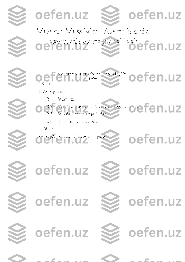 Mavzu:  Massivlar. Assemblerda
tasvirlash va qayta ishlash
Assemblerda massivlarni tashkil qilish
Reja:
I.Kirish.
II.Asosiy qism
2.1. Masivlar.
2.2. Dasturda massivning tavsifi va ishga tushirilishi .
2.3. Massiv elementlariga kirish.
2.4. Ikki o'lchovli massivlar.
     III.   Xulosa. 
      IV.  Foydalanilgan adabiyotlar ro`yxati. 