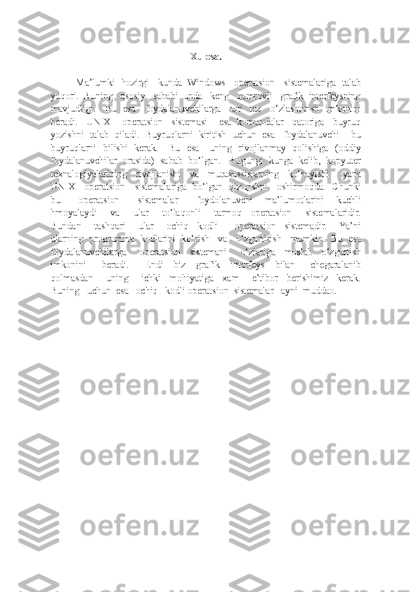 Xulosa.
Ma’lumki   hozirgi     kunda   Windows     operatsion     sistemalariga   talab
yuqori.  Buning   asosiy   sababi  unda   keng   qamrovli   grafik  interfeysning
mavjudligi.     Bu   esa     foydalanuvchilarga     uni   tez     o‘zlashtirish   imkonini
beradi.   UNIX    operatsion   sistemasi    esa  komandalar   qatoriga   buyruq
yozishni  talab  qiladi.  Buyruqlarni  kiritish  uchun  esa   foydalanuvchi    bu
buyruqlarni   bilishi   kerak.     Bu   esa     uning   rivojlanmay   qolishiga   (oddiy
foydalanuvchilar  orasida)  sabab  bo‘lgan.   Bugungi  kunga  kelib,  kopyuter
texnalogiyalarining     rivojlanishi     va     mutaxassislarning     ko‘payishi       yana
UNIX     operatsion     sistemalariga   bo‘lgan   qiziqishni     oshirmoqda.   Chunki
bu       operatsion       sistemalar       foydolanuvchi     ma’lumotlarini     kuchli
hmoyalaydi       va       ular       to‘laqonli       tarmoq     operatsion       sistemalaridir.
Bundan       tashqari       ular       ochiq     kodli         operatsion     sistemadir.       Ya’ni
ularning  programma  kodlarini  ko‘rish   va   o‘zgartirish   mumkin.  Bu  esa
foydalanuvchilarga       operatsion     sistemani       o‘zlariga     moslab     o‘zgartish
imkonini       beradi.       Endi     biz     grafik     interfeys     bilan       chegaralanib
qolmasdan       uning       ichki     mohiyatiga     xam       e’tibor     berishimiz     kerak.
Buning   uchun  esa   ochiq   kodli operatsion  sistemalar   ayni  muddao.  