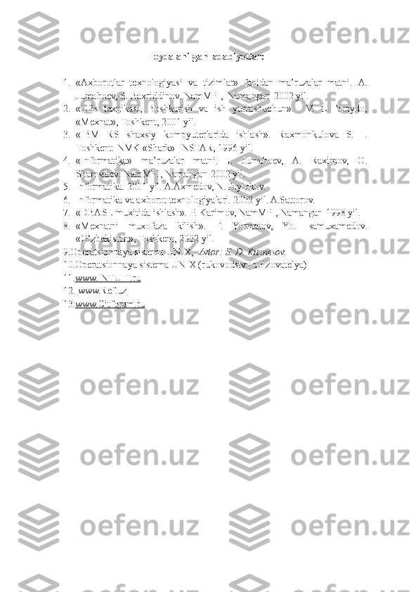 Foydalanilgan  adabiyotlar:
1. «Axborotlar   texnologiyasi   va   tizimlar»   fanidan   ma’ruzalar   matni.   A.
Jumaboev, S. Baxriddinov. NamMPI,  Namangan-2002 yil.
2. «Ofis   texnikasi,   Boshkarish   va   ish   yuritishuchun».     V.   L.   Broydo,
«Mexnat», Toshkent, 2001 yil.
3. «IBM   RS   shaxsiy   kompyuterlarida   ishlash».   Raxmonkulova   S.   I.
Toshkent: NMK «Shark»-INSTAR, 1996 yil.
4. «Informatika»   ma’ruzalar   matni.   I.   Jumaboev,   A.   Raximov,   O.
Shamshiev. NamMPI, Namangan-2002 yil.
5. Informatika. 2001 yil. A.Axmedov, N.Toylokov.
6. Informatika va axborot texnologiyalari. 2002 yil. A.Sattorov.
7. «DBASE muxitida ishlash». P. Karimov, NamMPI, Namangan-1998 yil.
8. «Mexnatni   muxofaza   kilish».   F.   Yormatov,   Yo.   Isamuxamedov.
«O‘zbekiston», Toshkent, 2002 yil.
     9. Operatsionnaya sistema UNIX,   Avtor: S. D. Kuznesov.
       10. Operatsionnaya sistema UNIX (rukovodstvo polzovatelya)
     11. www.INTUIT.ru
      12.   www.Ref.uz
      13. www.Citforum.ru 