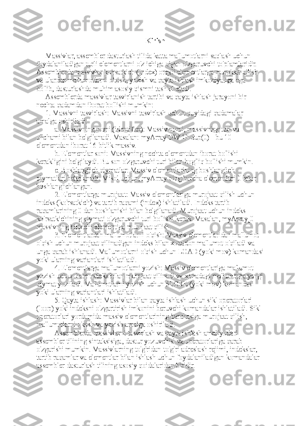 Kirish
Massivlar, assembler dasturlash tilida katta ma'lumotlarni saqlash uchun 
foydalaniladigan turli elementlarni o'z ichiga olgan o'zgaruvchi to'plamlaridir. 
Assemblerda massivlar ko'rsatkich (index) orqali elementlarga murojaat qilish 
va ulardan ma'lumotlarni o'qish, yozish va qayta ishlash imkoniyatiga ega 
bo'lib, dasturlashda muhim asosiy qismni tashkil etadi.
Assemblerda massivlar tasvirlanish tartibi va qayta ishlash jarayoni bir 
nechta qadamdan iborat bo'lishi mumkin:
1. Massivni tasvirlash: Massivni tasvirlash uchun quyidagi qadamalar 
amalga oshiriladi:
    a. Massivning nomi (identifier): Massiv nomi, massivning turi va 
o'lchami bilan belgilanadi. Masalan: myArray DW 10 dup(0) - bu 10 
elementdan iborat 16-bitlik massiv.
    b. Elementlar soni: Massivning nechta elementdan iborat bo'lishi 
kerakligini belgilaydi. Bu son o'zgaruvchi turi bilan bog'liq bo'lishi mumkin.
    c. Boshlang'ich qiymatlar: Massiv elementlarining boshlang'ich 
qiymatlari belgilanadi. Misol uchun, myArray ning barcha elementlari 0 bilan 
boshlang'ichlangan.
2. Elementlarga murojaat: Massiv elementlariga murojaat qilish uchun 
indeks (ko'rsatkich) va tartib raqami (index) ishlatiladi. Indeks tartib 
raqamlarining 0 dan boshlanishi bilan belgilanadi. Murojaat uchun indeks 
ko'rsatkichining qiymati o'zgaruvchi turi bo'lishi kerak. Masalan, myArray[0] - 
massivning birinchi elementiga murojaat qilish.
3. Elementlardan ma'lumotlarni o'qish: Massiv elementlaridan ma'lumot 
o'qish uchun murojaat qilinadigan indeks bilan xonadon ma'lumot o'qiladi va 
unga qarab ishlanadi. Ma'lumotlarni o'qish uchun LOAD (yoki mov) komandasi
yoki ularning variantlari ishlatiladi.
4. Elementlarga ma'lumotlarni yozish: Massiv elementlariga ma'lumot 
yozish uchun ham indeks bilan murojaat qilinadi va xonadagi ma'lumotga yangi
qiymat yoziladi. Ma'lumotlarni yozish uchun STORE (yoki mov) komandasi 
yoki ularning variantlari ishlatiladi.
5. Qayta ishlash: Massivlar bilan qayta ishlash uchun sikl operatorlari 
(loop) yoki indeksni o'zgartirish imkonini beruvchi komandalar ishlatiladi. Sikl 
operatorlari yordamida massiv elementlarining barchasiga murojaat qilish, 
ma'lumotlarni o'qish va yozish amalga oshiriladi.
Assemblerda massivlarni tasvirlash va qayta ishlash amaliyotlari 
assembler tilining sintaksisiga, dastur yozuvchisi va operatorlariga qarab 
o'zgarishi mumkin. Massivlarning to'g'ridan-to'g'ri adreslash rejimi, indekslar, 
tartib raqamlar va elementlar bilan ishlash uchun foydalaniladigan komandalar 
assembler dasturlash tilining asosiy qoidalaridan biridir.  