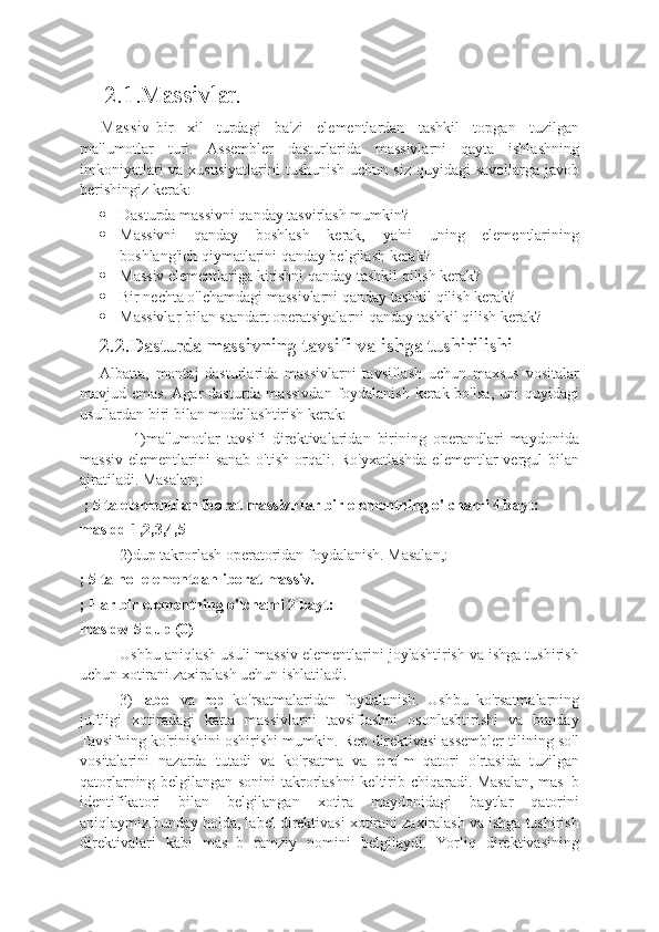      2.1.Massivlar.
Massiv -bir   xil   turdagi   ba'zi   elementlardan   tashkil   topgan   tuzilgan
ma'lumotlar   turi.   Assembler   dasturlarida   massivlarni   qayta   ishlashning
imkoniyatlari  va xususiyatlarini  tushunish  uchun siz quyidagi  savollarga javob
berishingiz kerak:
 Dasturda massivni qanday tasvirlash mumkin?
 Massivni   qanday   boshlash   kerak,   ya'ni   uning   elementlarining
boshlang'ich qiymatlarini qanday belgilash kerak?
 Massiv elementlariga kirishni qanday tashkil qilish kerak?
 Bir nechta o'lchamdagi massivlarni qanday tashkil qilish kerak?
 Massivlar bilan standart operatsiyalarni qanday tashkil qilish kerak?
2.2.Dasturda massivning tavsifi va ishga tushirilishi
Albatta,   montaj   dasturlarida   massivlarni   tavsiflash   uchun   maxsus   vositalar
mavjud emas.  Agar  dasturda massivdan foydalanish kerak bo'lsa, uni  quyidagi
usullardan biri bilan modellashtirish kerak:
          1)ma'lumotlar   tavsifi   direktivalaridan   birining   operandlari   maydonida
massiv  elementlarini  sanab o'tish  orqali. Ro'yxatlashda elementlar  vergul  bilan
ajratiladi. Masalan,:
 ; 5 ta elementdan iborat massiv.Har bir elementning o'lchami 4 bayt:
mas dd 1,2,3,4,5
2)dup takrorlash operatoridan foydalanish. Masalan,:
; 5 ta nol elementdan iborat massiv.
; Har bir elementning o'lchami 2 bayt:
mas dw 5 dup (0)
Ushbu aniqlash usuli massiv elementlarini joylashtirish va ishga tushirish
uchun xotirani zaxiralash uchun ishlatiladi.
3)   label   va   rep   ko'rsatmalaridan   foydalanish.   Ushbu   ko'rsatmalarning
juftligi   xotiradagi   katta   massivlarni   tavsiflashni   osonlashtirishi   va   bunday
Tavsifning ko'rinishini oshirishi mumkin. Rep direktivasi assembler tilining so'l
vositalarini   nazarda   tutadi   va   ko'rsatma   va   endm   qatori   o'rtasida   tuzilgan
qatorlarning belgilangan sonini  takrorlashni keltirib chiqaradi. Masalan, mas_b
identifikatori   bilan   belgilangan   xotira   maydonidagi   baytlar   qatorini
aniqlaymiz.bunday holda, label direktivasi xotirani zaxiralash va ishga tushirish
direktivalari   kabi   mas_b   ramziy   nomini   belgilaydi.   Yorliq   direktivasining 