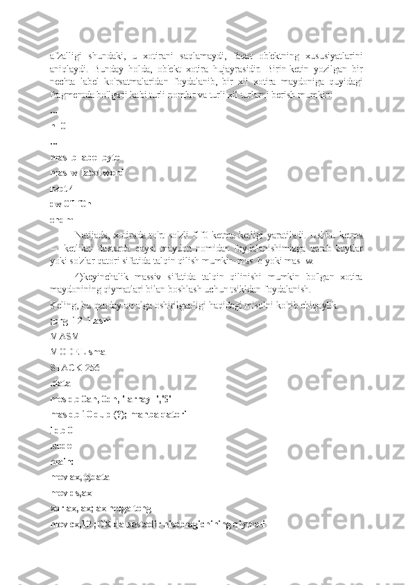 afzalligi   shundaki,   u   xotirani   saqlamaydi,   faqat   ob'ektning   xususiyatlarini
aniqlaydi.   Bunday   holda,   ob'ekt   xotira   hujayrasidir.   Birin-ketin   yozilgan   bir
nechta   label   ko'rsatmalaridan   foydalanib,   bir   xil   xotira   maydoniga   quyidagi
fragmentda bo'lgani kabi turli nomlar va turli xil turlarni berish mumkin:
...
n=0
...
mas_b label byte
mas_w label word
rept 4
dw 0f1f0h
endm
Natijada,   xotirada   to'rt   so'zli   f1f0   ketma-ketligi   yaratiladi.   Ushbu   ketma
—   ketlikni   dasturda   qaysi   maydon   nomidan   foydalanishimizga   qarab   baytlar
yoki so'zlar qatori sifatida talqin qilish mumkin-mas_b yoki mas_w.
4)keyinchalik   massiv   sifatida   talqin   qilinishi   mumkin   bo'lgan   xotira
maydonining qiymatlari bilan boshlash uchun tsikldan foydalanish.
Keling, bu qanday amalga oshirilganligi haqidagi misolni ko'rib chiqaylik.
;prg_12_1.asm
MASM
MODEL small
STACK 256
.data
mes db 0ah, 0dh, ' array -','$'
mas db 10 dup (?); manba qatori
i db 0
.code
main:
mov ax,@data
mov ds,ax
xor ax, ax; ax nolga teng
mov cx,10 ;CX da pastadir hisoblagichining qiymati 