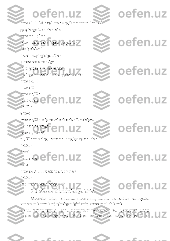 mov si, 0; CX-dagi boshlang'ich element indeksi
go:; ishga tushirish tsikli
mov bh, i; i bh
mov mas[si], bh; i qatorga yozish
inc i; o'sish i
inc si; keyingisiga o'tish
; massiv elementiga
loop go; tsiklni takrorlang
; olingan massivni ekranga chiqarish
mov cx,10
mov si,0
mov ah,09h
lea dx,mes
int 21h
show:
mov ah,02h ;qiymatni chiqarish funktsiyasi
; al dan ekranga
mov dl,mas[si]
dl, 30h qo'shing; raqamni belgiga aylantirish
int 21h
inc si
loop show
exit:
mov ax ,4C00h; standart chiqish
int 21h
end main; dasturning oxiri
2.3.Massiv elementlariga kirish
Massivlar   bilan   ishlashda   massivning   barcha   elementlari   kompyuter
xotirasida ketma-ket joylashganligini aniq tasavvur qilish kerak.
Ushbu   tartibning   o'zi   ushbu   elementlarning   maqsadi   va   foydalanish   tartibi
haqida   hech   narsa   aytmaydi.   Va   faqat   dasturchi   o'zi   tuzgan   ishlov   berish 