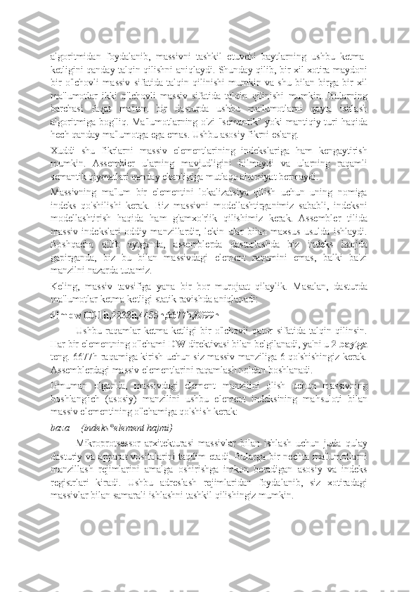 algoritmidan   foydalanib,   massivni   tashkil   etuvchi   baytlarning   ushbu   ketma-
ketligini qanday talqin qilishni aniqlaydi. Shunday qilib, bir xil xotira maydoni
bir   o'lchovli   massiv   sifatida   talqin   qilinishi   mumkin   va   shu   bilan   birga   bir   xil
ma'lumotlar   ikki   o'lchovli   massiv   sifatida   talqin   qilinishi   mumkin.   Bularning
barchasi   faqat   ma'lum   bir   dasturda   ushbu   ma'lumotlarni   qayta   ishlash
algoritmiga bog'liq. Ma'lumotlarning o'zi "semantik" yoki mantiqiy turi  haqida
hech qanday ma'lumotga ega emas. Ushbu asosiy fikrni eslang.
Xuddi   shu   fikrlarni   massiv   elementlarining   indekslariga   ham   kengaytirish
mumkin.   Assembler   ularning   mavjudligini   bilmaydi   va   ularning   raqamli
semantik qiymatlari qanday ekanligiga mutlaqo ahamiyat bermaydi.
Massivning   ma'lum   bir   elementini   lokalizatsiya   qilish   uchun   uning   nomiga
indeks   qo'shilishi   kerak.   Biz   massivni   modellashtirganimiz   sababli,   indeksni
modellashtirish   haqida   ham   g'amxo'rlik   qilishimiz   kerak.   Assembler   tilida
massiv   indekslari   oddiy   manzillardir,   lekin   ular   bilan   maxsus   usulda   ishlaydi.
Boshqacha   qilib   aytganda,   assemblerda   dasturlashda   biz   indeks   haqida
gapirganda,   biz   bu   bilan   massivdagi   element   raqamini   emas,   balki   ba'zi
manzilni nazarda tutamiz.
Keling,   massiv   tavsifiga   yana   bir   bor   murojaat   qilaylik.   Masalan,   dasturda
ma'lumotlar ketma-ketligi statik ravishda aniqlanadi:
dim dw 0011h,2233h,4455h,6677h,8899h
Ushbu   raqamlar   ketma-ketligi   bir   o'lchovli   qator   sifatida   talqin   qilinsin.
Har bir elementning o'lchami  DW  direktivasi bilan belgilanadi, ya'ni u  2 baytga
teng. 6677h raqamiga kirish uchun siz massiv manziliga 6 qo'shishingiz kerak.
Assemblerdagi massiv elementlarini raqamlash noldan boshlanadi.
Umuman   olganda,   massivdagi   element   manzilini   olish   uchun   massivning
boshlang'ich   (asosiy)   manzilini   ushbu   element   indeksining   mahsuloti   bilan
massiv elementining o'lchamiga qo'shish kerak:
baza + (indeks*element hajmi)
Mikroprotsessor   arxitekturasi   massivlar   bilan   ishlash   uchun   juda   qulay
dasturiy  va  apparat  vositalarini  taqdim   etadi.  Bularga   bir  nechta   ma'lumotlarni
manzillash   rejimlarini   amalga   oshirishga   imkon   beradigan   asosiy   va   indeks
registrlari   kiradi.   Ushbu   adreslash   rejimlaridan   foydalanib,   siz   xotiradagi
massivlar bilan samarali ishlashni tashkil qilishingiz mumkin. 