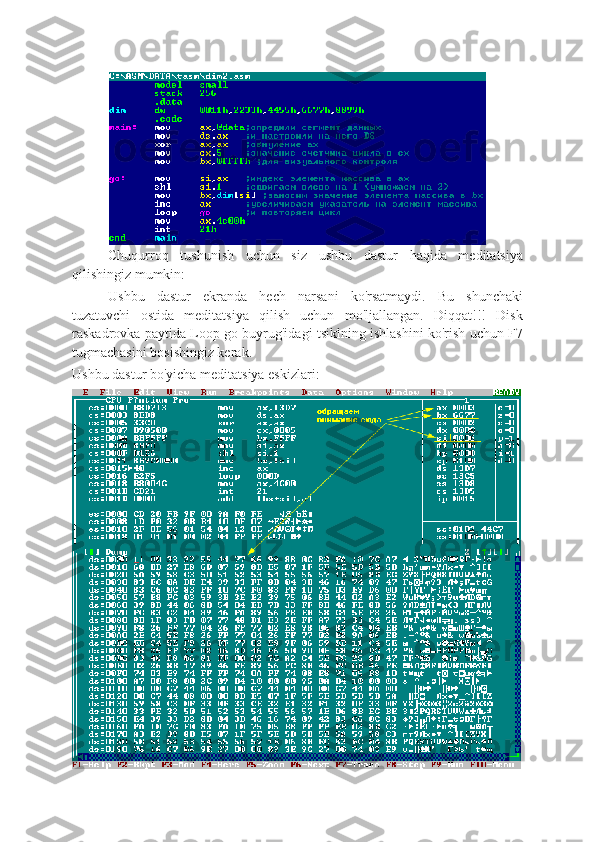 Chuqurroq   tushunish   uchun   siz   ushbu   dastur   haqida   meditatsiya
qilishingiz mumkin:
Ushbu   dastur   ekranda   hech   narsani   ko'rsatmaydi.   Bu   shunchaki
tuzatuvchi   ostida   meditatsiya   qilish   uchun   mo'ljallangan.   Diqqat!!!   Disk
raskadrovka paytida Loop go buyrug'idagi tsiklning ishlashini ko'rish uchun F7
tugmachasini bosishingiz kerak.
Ushbu dastur bo'yicha meditatsiya eskizlari: 