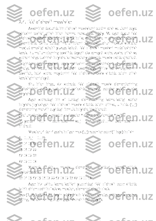 2.4. Ikki o'lchovli massivlar
Assembler dasturida bir o'lchovli massivlarni taqdim etish va ularni qayta
ishlashni   tashkil   qilish   bilan   hamma   narsa   juda   oddiy.   Va   agar   dastur   ikki
o'lchovli   massivni   boshqarishi   kerak   bo'lsa-chi?   Barcha   muammolar   hali   ham
assemblerda   ushbu   turdagi   ma'lumotlarni   tavsiflash   uchun   maxsus   vositalar
mavjud emasligi sababli yuzaga keladi. Ikki o'lchovli massivni modellashtirish
kerak. Bu ma'lumotlarning tavsifida deyarli aks etmaydi-xotira zaxira qilish va
xotirani ishga tushirish bo'yicha ko'rsatmalar yordamida massiv ostida ajratiladi.
To'g'ridan-to'g'ri   massivni   qayta   ishlashni   modellashtirish   kod   segmentida
amalga   oshiriladi,   bu   erda   dasturchi   assemblerga   ishlov   berish   algoritmini
tavsiflab,   ba'zi   xotira   maydonini   ikki   o'lchovli   massiv   sifatida   talqin   qilish
kerakligini aniqlaydi.
Shu   bilan   birga,   siz   xotirada   ikki   o'lchovli   massiv   elementlarining
joylashishini   qanday   tushunishni   tanlashda   erkinsiz:   qatorlar   yoki   ustunlar
bo'yicha.
Agar   xotiradagi   bir   xil   turdagi   elementlarning   ketma-ketligi   satrlar
bo'yicha   joylashgan   ikki   o'lchovli   massiv   sifatida   talqin   qilinsa,   u   holda   (i,   j)
elementning manzili quyidagi formula bo'yicha hisoblanadi:
(ma'lumotlar bazasi + miqdor_sozlamalar * element_sozlamalar * i+j)
Bu yerda i = 0...n - 1 qator raqamini va j = 0 ni bildiradi...m-1 ustun raqamini
bildiradi.
Masalan, 4 dan 4 gacha bo'lgan mas (i, j) raqamlar qatori(1 bayt) bo'lsin
(i= 0...3, j = 0...3):
23 04 05 67
05 06 07 99
67 08 09 23
87 09 00 08
Xotirada   ushbu   massiv   elementlari   quyidagi   ketma-ketlikda
joylashtiriladi:
23 04 05 67 05 06 07 99 67 08 09 23 87 09 00 08
Agar   biz   ushbu   ketma-ketlikni   yuqoridagi   ikki   o'lchovli   qator   sifatida
ko'rib chiqmoqchi bo'lsak va masalan, elementni ajratib olsak
mas (2, 3) \ u003d 23, keyin oddiy hisob-kitoblarni amalga oshirgandan so'ng,
keling, fikrlarimizning to'g'riligiga ishonch hosil qilaylik: 