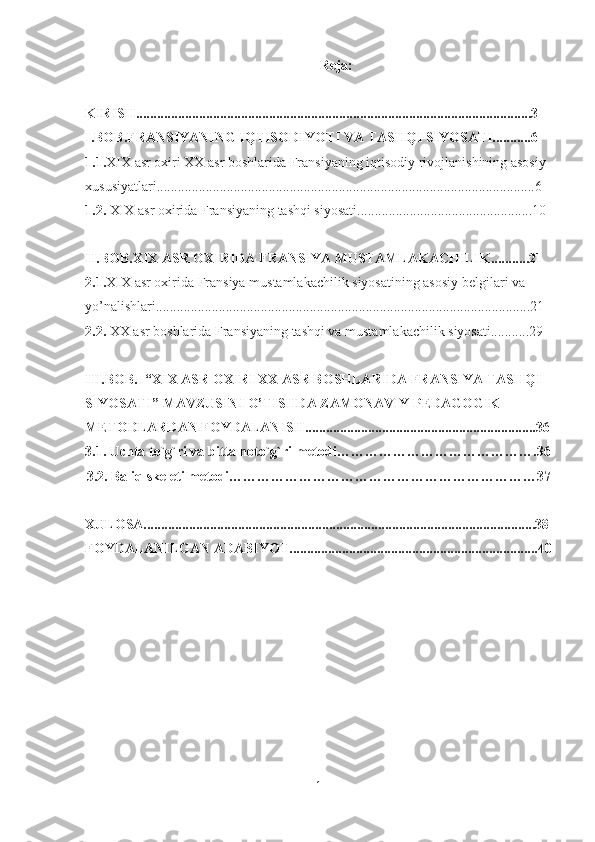 Reja:
KIRISH.................................................................................................................3
I.BOB.FRANSIYANING IQTISODIYOTI VA TASHQI SIYOSATI...........6
1.1. XIX  asr oxiri XX  asr boshlarida Fransiyaning iqtisodiy rivojlanishining asosiy 
xususiyatlari............................................................................................................6
1.2.  XIX  asr oxirida Fransiyaning tashqi siyosati..................................................10
II.BOB. XIX  ASR OXIRIDA FRANSIYA MUSTAMLAKACHILIK...........21
2.1. XIX  asr oxirida Fransiya mustamlakachilik siyosatining asosiy belgilari va 
yo’nalishlari...........................................................................................................21
2.2.  XX  asr boshlarida Fransiyaning tashqi va mustamlakachilik siyosati...........29
III.BOB.  “XIX ASR OXIRI XX ASR BOSHLARIDA FRANSIYA TASHQI 
SIYOSATI” MAVZUSINI O’TISHDA ZAMONAVIY PEDAGOGIK 
METODLARDAN FOYDALANISH..................................................................36
3.1.  Uchta to`g`ri va bitta noto`g`ri   metodi…………………………………….36
3.2. Baliq skeleti metodi…………………………………………………………37
XULOSA................................................................................................................38
FOYDALANILGAN ADABIYOT.......................................................................40
1 