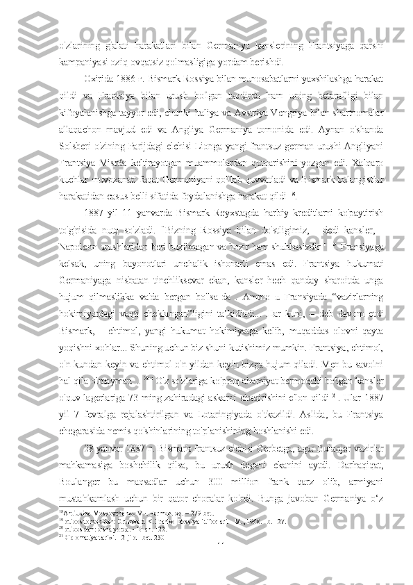 o'zlarining   g'alati   harakatlari   bilan   Germaniya   kanslerining   Frantsiyaga   qarshi
kampaniyasi oziq-ovqatsiz qolmasligiga yordam berishdi.
Oxirida 1886 г. Bismark Rossiya bilan munosabatlarni yaxshilashga harakat
qildi   va   Frantsiya   bilan   urush   bo'lgan   taqdirda   ham   uning   betarafligi   bilan
kifoyalanishga tayyor edi, chunki Italiya va Avstriya-Vengriya bilan shartnomalar
allaqachon   mavjud   edi   va   Angliya   Germaniya   tomonida   edi.   Aynan   o'shanda
Solsberi o'zining Parijdagi elchisi Lionga yangi frantsuz-german urushi Angliyani
Frantsiya   Misrda   keltirayotgan   muammolardan   qutqarishini   yozgan   edi.   Xalqaro
kuchlar muvozanati faqat Germaniyani qo'llab-quvvatladi va Bismark bulangistlar
harakatidan casus belli sifatida foydalanishga harakat qildi  18
.
1887   yil   11   yanvarda   Bismark   Reyxstagda   harbiy   kreditlarni   ko'paytirish
to'g'risida   nutq   so'zladi.   "Bizning   Rossiya   bilan   do'stligimiz,   -   dedi   kansler,   -
Napoleon urushlaridan beri buzilmagan va hozir ham shubhasizdir "  19
. Fransiyaga
kelsak,   uning   bayonotlari   unchalik   ishonarli   emas   edi.   Frantsiya   hukumati
Germaniyaga   nisbatan   tinchliksevar   ekan,   kansler   hech   qanday   sharoitda   unga
hujum   qilmaslikka   va'da   bergan   bo'lsa-da   .   Ammo   u   Fransiyada   “vazirlarning
hokimiyatdagi   vaqti   cheklangan”ligini   ta’kidladi...   Har   kuni,   –   deb   davom   etdi
Bismark,   –   ehtimol,   yangi   hukumat   hokimiyatga   kelib,   muqaddas   olovni   qayta
yoqishni xohlar... Shuning uchun biz shuni kutishimiz mumkin. Frantsiya, ehtimol,
o'n kundan keyin va ehtimol o'n yildan keyin bizga hujum qiladi. Men bu savolni
hal qila olmayman ...  20
"  
O'z so'zlariga ko'proq ahamiyat bermoqchi bo'lgan kansler
o'quv lagerlariga 73 ming zahiradagi  askarni chaqirishini e'lon qildi   21
. Ular 1887
yil   7   fevralga   rejalashtirilgan   va   Lotaringiyada   o'tkazildi.   Aslida,   bu   Frantsiya
chegarasida nemis qo'shinlarining to'planishining boshlanishi edi.
28 yanvar 1887 г. Bismark frantsuz elchisi Gerbetga, agar Bulanjer vazirlar
mahkamasiga   boshchilik   qilsa,   bu   urush   degani   ekanini   aytdi.   Darhaqiqat,
Boulanger   bu   maqsadlar   uchun   300   million   frank   qarz   olib,   armiyani
mustahkamlash   uchun   bir   qator   choralar   ko'rdi.   Bunga   javoban   Germaniya   o‘z
18
Antiuxina-Moskovchenko V.I. Farmon. op. – 279-bet.
19
Iqtibos tomonidan: Grunwald K. Franko-Rossiya ittifoqlari. - M., 1968. - b. 127.
20
Iqtibos dan: o'sha yerda. - Bilan. 122.
21
Diplomatiya tarixi. - 2-jild - bet. 250
11 