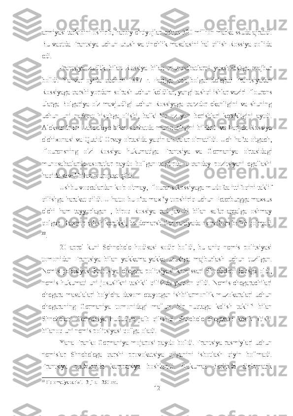 armiyasi tarkibini oshirib, harbiy ehtiyojlar uchun 300 million marka ssuda ajratdi.
Bu vaqtda Frantsiya uchun urush va tinchlik masalasini  hal qilish Rossiya qo'lida
edi.
Frantsiya   zudlik   bilan   Rossiya   bilan   munosabatlarni   yaxshilashga   majbur
bo'ldi.   Yanvar   oyida   qachon   1887   г.   Parijga   uch   bolgar   delegati   Frantsiyadan
Rossiyaga qarshi yordam so'rash uchun keldilar, yangi tashqi ishlar vaziri Flourens
ularga   Bolgariya   o'z   mavjudligi   uchun   Rossiyaga   qarzdor   ekanligini   va   shuning
uchun   uni   nafaqat   hisobga   olishi,   balki   bir   oz   yon   berishlari   kerakligini   aytdi.
Aleksandr III Laboulaye bilan suhbatda mamnunligini bildirdi va Parijda Rossiya
elchixonasi  va Quaid' Orsay o'rtasida  yaqin aloqalar  o'rnatildi. Uch hafta o'tgach,
Flourensning   o'zi   Rossiya   hukumatiga   Frantsiya   va   Germaniya   o'rtasidagi
munosabatlarda   asoratlar   paydo   bo'lgan   taqdirda   u   qanday   pozitsiyani   egallashi
haqida savol bilan murojaat qildi.
Ushbu voqealardan ko'p o'tmay, Flourens Rossiyaga mudofaa ittifoqini taklif
qilishga harakat qildi. U hatto bu o‘ta maxfiy topshiriq uchun Peterburgga maxsus
elchi   ham   tayyorlagan   ,   biroq   Rossiya   rad   javobi   bilan   safar   amalga   oshmay
qolgan. Taxmin qilish kerakki, bu demarsh Germaniyada noma'lum bo'lib qolmadi
22
.
20   aprel   kuni   Schnebele   hodisasi   sodir   bo'ldi,   bu   aniq   nemis   politsiyasi
tomonidan   Frantsiya   bilan   yakkama-yakka   urushga   majburlash   uchun   tuzilgan.
Nemis   politsiyasi   Frantsiya   chegara   politsiyasi   komissari   Shnebeleni   hibsga   oldi,
nemis hukumati  uni  josuslikni  tashkil  qilishda gumon qildi. Nemis chegarachilari
chegara   masalalari   bo'yicha   davom   etayotgan   ishbilarmonlik   muzokaralari   uchun
chegaraning   Germaniya   tomonidagi   ma'lum   bir   nuqtaga   kelish   taklifi   bilan
Shnebelani   Germaniya   hududiga   jalb   qilishdi.   Shnebele   chegarani   kesib   o'tishi
bilanoq uni nemis politsiyasi qo'lga oladi.
Yana  Franko-Germaniya  mojarosi  paydo   bo'ldi.  Frantsiya   rasmiylari  uchun
nemislar   Shnebelega   qarshi   provokatsiya   qilganini   isbotlash   qiyin   bo'lmadi.
Frantsiya   matbuotida   kampaniya   boshlandi.   Hukumat   Berlinda   diplomatik
22
Diplomatiya tarixi. - 2-jild – 250-bet.
12 