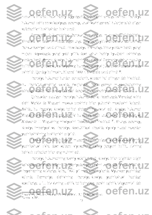 norozilik   bildirdi.   Ba'zi   harbiy   tayyorgarlik   tadbirlarini   amalga   oshirdi.   Frantsiya
hukumati ochiq provokatsiyaga qaramay, urush vaziri general Bulanjer talab qilgan
safarbarlikni boshlashdan bosh tortdi.
Germaniya   hukumatining   frantsuz   noroziligiga   munosabat   bildirishicha,
Shnebele   ishi   tekshirilmoqda.   Agar   unga   qo‘yilgan   ayblovlar   asossiz   deb   topilsa,
fransuz rasmiysi ozod qilinadi. Provokatsiya Bismarkga biroz yordam berdi: yangi
mojaro   Reyxstagda   yangi   yetti   yillik   davr   uchun   harbiy   byudjetni   oshirishga
yordam berdi. Ammo Rossiya hukumatining pozitsiyasi Germaniya uchun noqulay
bo'lib qoldi. Qolaversa, politsiyaning bu provokatsiyasi juda qo'pol tarzda amalga
oshirildi. Qanday bo'lmasin, 30 aprel 1887 г. Shnebele ozod qilindi  23
.
Frantsiya hukumati bundan qanoatlanib, voqeani hal qilingan deb hisobladi.
Bu   Frankfurt   tinchligi   asosida   rivojlangan   franko-german   munosabatlarining
tabiatiga xosdir: har qanday ikkinchi darajali mojaro harbiy xavf bilan to'la edi.
Qo'rquvdan qutulgan Frantsiya hukumati Sankt-Peterburgda Venadagi sobiq
elchi   Markiz   de   Vogueni   maxsus   topshiriq   bilan   yuborish   masalasini   ko'tardi.
Aslida,   bu   Frantsiya-Rossiya   ittifoqi   ehtimolining   ovozi   edi.   Rossiya   hukumati
Voguening   kelishini   rad   etdi,   chunki   bu   vaqtga   kelib   urush   xavfi   o'tib   ketgan   va
Aleksandr  III   Voguening  missiyasini  "bevaqt"   deb  hisobladi   24
.  Shunga  qaramay,
Rossiya   imperiyasi   va   Frantsiya   Respublikasi   o'rtasida   siyosiy   nuqtai   nazardan
yaqinlashishning boshlanishi qo'yildi.
1887   yildan   boshlab   deyarli   muqarrar   bo'lib   qolgan   ikki   buyuk   davlatning
yaqinlashuvi   o'sha   davr   xalqaro   siyosatining   asosiy   jarayoni   bo'lib,   o'zining
behisob oqibatlari bilan eng muhimi edi.
Frantsiya hukumatining rasmiy vakillari endi Rossiya bilan to'g'ridan-to'g'ri
kelishuvga   erishish   istagini   Germaniyadan   yashirishni   zarur   deb   hisoblamadilar.
Freycinetning   so'zlariga   ko'ra,   1890   yil   mart-aprel   oylarida   Myunster   yaqinidagi
salonda   Germaniya   elchisining   Frantsiya-Rossiya   yaqinlashuvi   haqidagi
savollariga   u  "...   biz  sizning   Uchlik   ittifoqingizga   qarshi   og'irlik   izlayapmiz"   deb
23
Batafsil ma'lumot uchun qarang: Diplomatiya tarixi. - 2-jild – 253-254-betlar.
24
U erda - s. 254.
13 