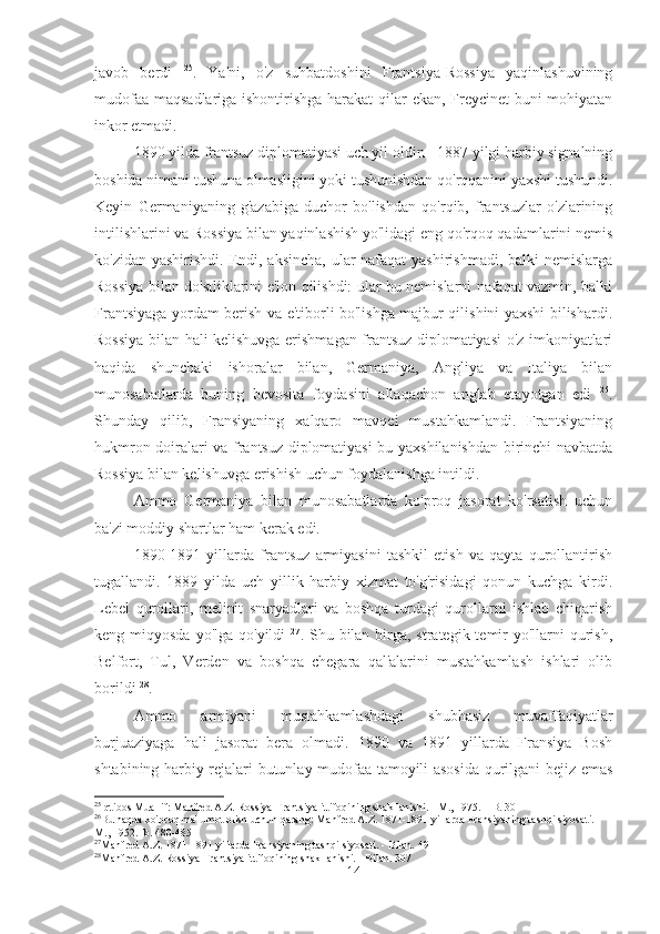 javob   berdi   25
.   Ya'ni,   o'z   suhbatdoshini   Frantsiya-Rossiya   yaqinlashuvining
mudofaa maqsadlariga ishontirishga harakat qilar ekan, Freycinet buni mohiyatan
inkor etmadi.
1890 yilda frantsuz diplomatiyasi uch yil oldin - 1887 yilgi harbiy signalning
boshida nimani tushuna olmasligini yoki tushunishdan qo'rqqanini yaxshi tushundi.
Keyin   Germaniyaning   g'azabiga   duchor   bo'lishdan   qo'rqib,   frantsuzlar   o'zlarining
intilishlarini va Rossiya bilan yaqinlashish yo'lidagi eng qo'rqoq qadamlarini nemis
ko'zidan yashirishdi. Endi, aksincha, ular nafaqat  yashirishmadi, balki nemislarga
Rossiya bilan do'stliklarini e'lon qilishdi: ular bu nemislarni nafaqat vazmin, balki
Frantsiyaga yordam berish va e'tiborli bo'lishga majbur qilishini yaxshi bilishardi.
Rossiya bilan hali kelishuvga erishmagan frantsuz diplomatiyasi o'z imkoniyatlari
haqida   shunchaki   ishoralar   bilan,   Germaniya,   Angliya   va   Italiya   bilan
munosabatlarda   buning   bevosita   foydasini   allaqachon   anglab   etayotgan   edi   26
.
Shunday   qilib,   Fransiyaning   xalqaro   mavqei   mustahkamlandi.   Frantsiyaning
hukmron doiralari va frantsuz diplomatiyasi bu yaxshilanishdan birinchi navbatda
Rossiya bilan kelishuvga erishish uchun foydalanishga intildi.
Ammo   Germaniya   bilan   munosabatlarda   ko'proq   jasorat   ko'rsatish   uchun
ba'zi moddiy shartlar ham kerak edi.
1890-1891   yillarda   frantsuz   armiyasini   tashkil   etish   va   qayta   qurollantirish
tugallandi.   1889   yilda   uch   yillik   harbiy   xizmat   to'g'risidagi   qonun   kuchga   kirdi.
Lebel   qurollari,   melinit   snaryadlari   va   boshqa   turdagi   qurollarni   ishlab   chiqarish
keng miqyosda yo'lga  qo'yildi   27
. Shu bilan  birga, strategik temir  yo'llarni  qurish,
Belfort,   Tul,   Verden   va   boshqa   chegara   qal'alarini   mustahkamlash   ishlari   olib
borildi  28
.
Ammo   armiyani   mustahkamlashdagi   shubhasiz   muvaffaqiyatlar
burjuaziyaga   hali   jasorat   bera   olmadi.   1890   va   1891   yillarda   Fransiya   Bosh
shtabining harbiy rejalari butunlay mudofaa tamoyili asosida qurilgani bejiz emas
25
Iqtibos Muallif: Manfred A.Z. Rossiya-Frantsiya ittifoqining shakllanishi. - M., 1975. – B. 301
26
Bu haqda ko'proq ma'lumot olish uchun qarang: Manfred A.Z. 1871-1891 yillarda Fransiyaning tashqi siyosati. - 
M., 1952.- b. 480-485
27
Manfred A.Z. 1871-1891 yillarda Fransiyaning tashqi siyosati. - Bilan. 491
28
Manfred A.Z. Rossiya-Frantsiya ittifoqining shakllanishi. - Bilan. 307
14 