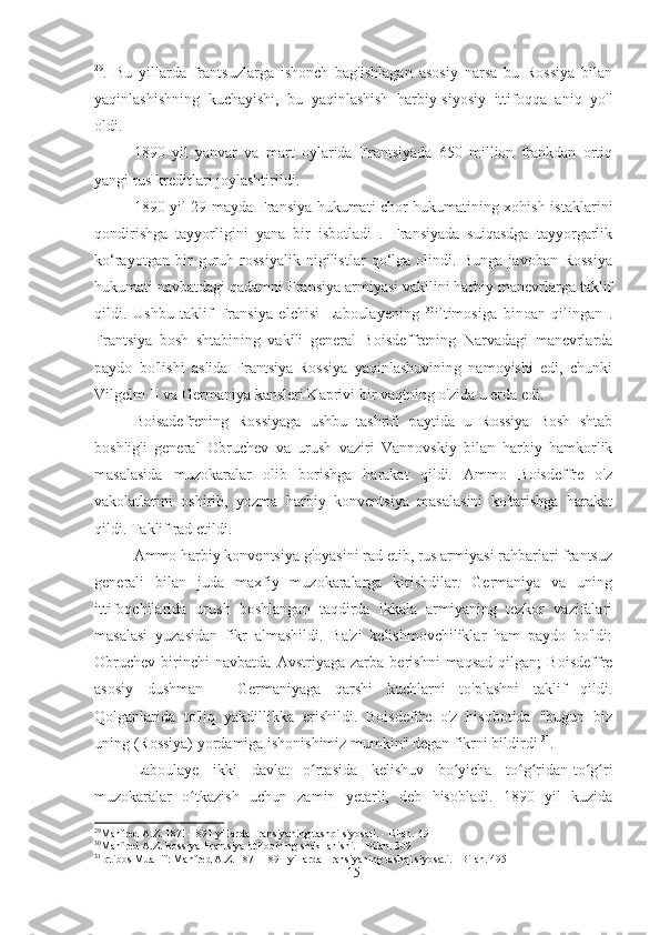 29
.   Bu   yillarda   frantsuzlarga   ishonch   bag'ishlagan   asosiy   narsa   bu   Rossiya   bilan
yaqinlashishning   kuchayishi,   bu   yaqinlashish   harbiy-siyosiy   ittifoqqa   aniq   yo'l
oldi.
1890   yil   yanvar   va   mart   oylarida   Frantsiyada   650   million   frankdan   ortiq
yangi rus kreditlari joylashtirildi.
1890-yil 29-mayda Fransiya hukumati chor hukumatining xohish-istaklarini
qondirishga   tayyorligini   yana   bir   isbotladi   .   Fransiyada   suiqasdga   tayyorgarlik
ko‘rayotgan   bir   guruh   rossiyalik   nigilistlar   qo‘lga   olindi.   Bunga   javoban   Rossiya
hukumati navbatdagi qadamni Fransiya armiyasi vakilini harbiy manevrlarga taklif
qildi.   Ushbu   taklif   Fransiya   elchisi   Laboulayening   30
iltimosiga   binoan   qilingan   .
Frantsiya   bosh   shtabining   vakili   general   Boisdeffrening   Narvadagi   manevrlarda
paydo   bo'lishi   aslida   Frantsiya-Rossiya   yaqinlashuvining   namoyishi   edi,   chunki
Vilgelm II va Germaniya kansleri Kaprivi bir vaqtning o'zida u erda edi.
Boisadefrening   Rossiyaga   ushbu   tashrifi   paytida   u   Rossiya   Bosh   shtab
boshlig'i   general   Obruchev   va   urush   vaziri   Vannovskiy   bilan   harbiy   hamkorlik
masalasida   muzokaralar   olib   borishga   harakat   qildi.   Ammo   Boisdeffre   o'z
vakolatlarini   oshirib,   yozma   harbiy   konventsiya   masalasini   ko'tarishga   harakat
qildi. Taklif rad etildi.
Ammo harbiy konventsiya g'oyasini rad etib, rus armiyasi rahbarlari frantsuz
generali   bilan   juda   maxfiy   muzokaralarga   kirishdilar.   Germaniya   va   uning
ittifoqchilarida   urush   boshlangan   taqdirda   ikkala   armiyaning   tezkor   vazifalari
masalasi   yuzasidan   fikr   almashildi.   Ba'zi   kelishmovchiliklar   ham   paydo   bo'ldi:
Obruchev   birinchi   navbatda   Avstriyaga   zarba   berishni   maqsad   qilgan;   Boisdeffre
asosiy   dushman   -   Germaniyaga   qarshi   kuchlarni   to'plashni   taklif   qildi.
Qolganlarida   to'liq   yakdillikka   erishildi.   Boisdeffre   o'z   hisobotida   "bugun   biz
uning (Rossiya) yordamiga ishonishimiz mumkin" degan fikrni bildirdi  31
.
Laboulaye   ikki   davlat   o rtasida   kelishuv   bo yicha   to g ridan-to g riʻ ʻ ʻ ʻ ʻ ʻ
muzokaralar   o tkazish   uchun   zamin   yetarli,   deb   hisobladi.   1890   yil   kuzida	
ʻ
29
Manfred A.Z. 1871-1891 yillarda Fransiyaning tashqi siyosati. - Bilan. 491
30
Manfred A.Z. Rossiya-Frantsiya ittifoqining shakllanishi. - Bilan. 309
31
Iqtibos Muallif: Manfred A.Z. 1871-1891 yillarda Fransiyaning tashqi siyosati. - Bilan. 495
15 