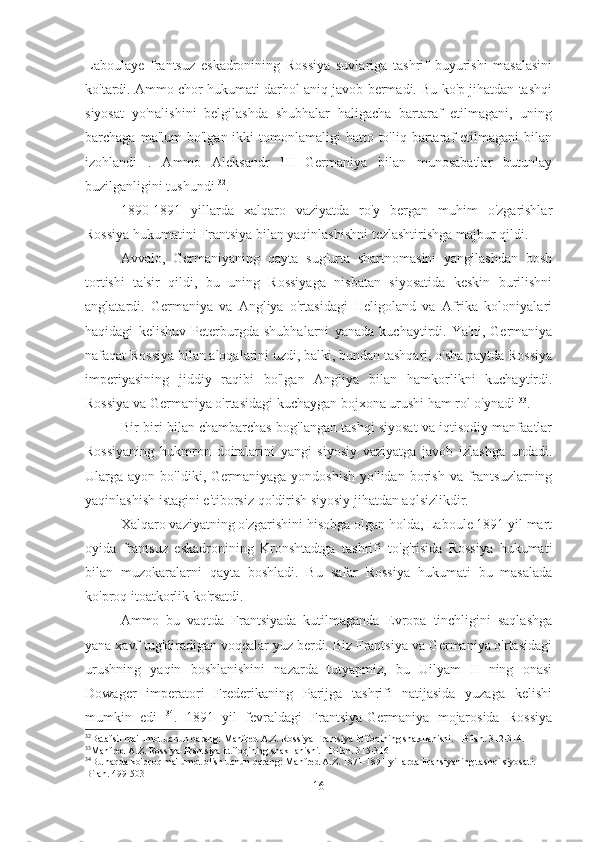 Laboulaye   frantsuz   eskadronining   Rossiya   suvlariga   tashrif   buyurishi   masalasini
ko'tardi. Ammo chor hukumati darhol aniq javob bermadi. Bu ko'p jihatdan tashqi
siyosat   yo'nalishini   belgilashda   shubhalar   haligacha   bartaraf   etilmagani,   uning
barchaga  ma'lum  bo'lgan  ikki  tomonlamaligi   hatto to'liq  bartaraf  etilmagani   bilan
izohlandi   .   Ammo   Aleksandr   III   Germaniya   bilan   munosabatlar   butunlay
buzilganligini tushundi  32
.
1890-1891   yillarda   xalqaro   vaziyatda   ro'y   bergan   muhim   o'zgarishlar
Rossiya hukumatini Frantsiya bilan yaqinlashishni tezlashtirishga majbur qildi.
Avvalo,   Germaniyaning   qayta   sug'urta   shartnomasini   yangilashdan   bosh
tortishi   ta'sir   qildi,   bu   uning   Rossiyaga   nisbatan   siyosatida   keskin   burilishni
anglatardi.   Germaniya   va   Angliya   o'rtasidagi   Heligoland   va   Afrika   koloniyalari
haqidagi   kelishuv   Peterburgda   shubhalarni   yanada   kuchaytirdi.   Ya'ni,   Germaniya
nafaqat Rossiya bilan aloqalarini uzdi, balki, bundan tashqari, o'sha paytda Rossiya
imperiyasining   jiddiy   raqibi   bo'lgan   Angliya   bilan   hamkorlikni   kuchaytirdi.
Rossiya va Germaniya o'rtasidagi kuchaygan bojxona urushi ham rol o'ynadi  33
.
Bir-biri bilan chambarchas bog'langan tashqi siyosat va iqtisodiy manfaatlar
Rossiyaning   hukmron   doiralarini   yangi   siyosiy   vaziyatga   javob   izlashga   undadi.
Ularga  ayon  bo'ldiki,  Germaniyaga  yondoshish   yo'lidan  borish  va  frantsuzlarning
yaqinlashish istagini e'tiborsiz qoldirish siyosiy jihatdan aqlsizlikdir.
Xalqaro vaziyatning o'zgarishini hisobga olgan holda, Laboule 1891 yil mart
oyida   frantsuz   eskadronining   Kronshtadtga   tashrifi   to'g'risida   Rossiya   hukumati
bilan   muzokaralarni   qayta   boshladi.   Bu   safar   Rossiya   hukumati   bu   masalada
ko'proq itoatkorlik ko'rsatdi.
Ammo   bu   vaqtda   Frantsiyada   kutilmaganda   Evropa   tinchligini   saqlashga
yana xavf tug'diradigan voqealar yuz berdi. Biz Frantsiya va Germaniya o'rtasidagi
urushning   yaqin   boshlanishini   nazarda   tutyapmiz,   bu   Uilyam   II   ning   onasi
Dowager   imperatori   Frederikaning   Parijga   tashrifi   natijasida   yuzaga   kelishi
mumkin   edi   34
.   1891   yil   fevraldagi   Frantsiya-Germaniya   mojarosida   Rossiya
32
Batafsil ma'lumot uchun qarang: Manfred A.Z. Rossiya-Frantsiya ittifoqining shakllanishi. - Bilan. 312-314.
33
Manfred A.Z. Rossiya-Frantsiya ittifoqining shakllanishi. - Bilan. 315-316
34
Bu haqda ko'proq ma'lumot olish uchun qarang: Manfred A.Z. 1871-1891 yillarda Fransiyaning tashqi siyosati. - 
Bilan. 499-503
16 