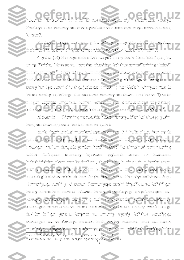 hukumati   frantsuzlarni   to'liq   qo'llab-quvvatladi   va   bu   qiyin   sharoitlarda   Rossiya
Frantsiya bilan samimiy kelishuv siyosatidan voz kechishga moyil emasligini aniq
ko'rsatdi.
Frantsiya-Rossiya   do'stligining   bu   zohiriy   namoyishlari   bilan   bir   vaqtda,
diplomatik idoralar tinchligida sahna ortida qizg'in muzokaralar olib borildi.
4-iyulda (16) Frantsiya elchisi Laboulaye Giersga ikkita fikrni taklif qildi, bu
uning fikricha, "Rossiya  va Frantsiya o'rtasidagi  kelishuv tamoyillarining ifodasi"
bo'lishi mumkin   35
. Giers 23 iyul kuni imperatorga frantsuz takliflari haqida xabar
berishni zarur deb hisobladi. U frantsuz hukumatining takliflariga va uning ikkala
asosiy bandiga qarshi chiqishga jur'at eta olmadi: 1) har ikkala hokimiyat o'rtasida
barcha amaliy oqibatlarga olib keladigan samimiy kelishuvni o'rnatish va 2) sodir
bo'lgan   taqdirda   birgalikda   ko'rish   kerak   bo'lgan   chora-tadbirlar   to'g'risidagi
kelishuv. tinchlik Triple Alliance vakolatlaridan biri tomonidan buzilganligini  36
.
Aleksandr  III  Giersning ma'ruzasida butun Frantsiya bilan kelishuv g'oyasini
ham, kelishuvning ikkala bandini ham ma'qulladi.
Sankt-Peterburgdagi   muzokaralarga,   taxminan,   3-4   hafta   oldin,   iyun   oyida
general Obruchevning Parijda general  Boisdeffre bilan bir qator  muhim  suhbatlar
o'tkazgani   ma'lum   darajada   yordam   berdi.   Ushbu   fikr   almashuvi   tomonlarning
uchlik   ittifoqidan   ehtimoliy   tajovuzni   qaytarish   uchun   o'z   kuchlarini
birlashtirishdan   o'zaro   manfaatdorligini,   shuningdek,   buning   uchun   barcha   shart-
sharoit   allaqachon   shakllanganligini   ko'rsatdi.   Shu   bilan   birga,   ikki   davlat
o'rtasidagi kelishuv rejalarida ham farqlar paydo bo'ldi. Frantsiya kelishuvni faqat
Germaniyaga   qarshi   yoki   asosan   Germaniyaga   qarshi   birgalikda   va   kelishilgan
harbiy   harakatlarni   nazarda   tutuvchi   harbiy   konventsiyaga   qisqartirmoqchi   edi.
Rossiya   kontseptsiyasi   dunyoning   turli   burchaklarida   har   ikki   davlatning
kelishilgan   harakatlarini   va   barcha   holatlarda   davlatlardan   birining   manfaatlariga
daxldor   bo'lgan   yanada   kengroq   va   umumiy   siyosiy   kelishuv   zarurligiga
asoslangan   edi   va   Avstriya   masalasi   hech   qanday   muammo   emas   edi.   nemis
masalasiga   qaraganda   kamroq   ahamiyatga   ega.   Shuni   ta'kidlash   kerakki,   bular
35
Manfred A.Z. Rossiya-Frantsiya ittifoqining shakllanishi. - Bilan. 324
36
Manfred A.Z. 1871-1891 yillarda Fransiyaning tashqi siyosati. - Bilan. 509
17 