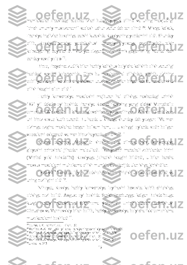 mamlakatlar   o'rtasidagi   raqobat   izlari   butunlay   yo'q   qilindi   va   uning   mavjudligi
"tinch umumiy muvozanatni" saqlash uchun zarur deb tan olindi  39
. Misrga kelsak,
Fransiya inglizlar bosqiniga qarshi kurashda Rossiyaning yordamini oldi. Shunday
qilib,   Rossiya-Frantsiya   yaqinlashuvi   umumiy   siyosatga   eng   foydali   ta'sir
ko'rsatganligi qayd etildi. “Vaziyat o'zgardi. Endi nemis gegemonligi haqida hech
qanday savol yo'q »  40
.
Biroq, Freycinet zudlik bilan harbiy kelishuv bo'yicha kelishib olish zarurligi
haqidagi   savolni   ko'targanida,   Giers   bu   masalani   hal   qilishdan   qochib,   o'zining
qobiliyatsizligini va qirolning shaxsan urush vaziri bilan birgalikda bu masalani hal
qilish istagini e'lon qildi  41
.
Harbiy   konventsiya   masalasini   majburan   hal   qilishga   navbatdagi   urinish
1891   yil   dekabr   oyi   boshida   Fransiya   Respublikasining   yangi   elchisi   Montebello
tomonidan Aleksandr III bilan tinglovchilar paytida qilingan . Ammo bu erda ham
uni biroz sovuq kutib turardi. Bu haqda u Ribotga shunday deb yozgan: "Va men
o'zimga   ozgina   maslahat   bergan   bo'lsam   ham,   ...   u   so'nggi   oylarda   sodir   bo'lgan
voqealarni eslatmadi va men biroz hayratda qoldim  42
. "
Shunga   qaramay,   Aleksandr   shoshqaloqlik   qilmasa   ham,   konventsiya
g'oyasini   printsipial   jihatdan   ma'qulladi.   Tsar   yuqori   martabali   zobitlardan   birini
(Miribel   yoki   Boisdeffre)   Rossiyaga   jo'natish   istagini   bildirdi,   u   bilan   barcha
maxsus masalalarni muhokama qilish mumkin edi. Parijda ular ishga kirishdilar.
1892 yil  12 martda loyiha podshohga ko'rib chiqish uchun taqdim etildi  va
uning roziligini oldi  43
.
Nihoyat,   Rossiya   harbiy   konventsiya   loyihasini   bevosita   ko'rib   chiqishga
o'tishga   rozi   bo'ldi.   Avgust   oyi   boshida   Sankt-Peterburgga   kelgan   Boisdefrouga
kuzgi   harbiy   manevrlarga   taklifnoma   yuborildi.   Uning   birinchi   uchrashuvi
Obruchev va Vannovskiy bilan bo'lib, harbiy konventsiya bo'yicha ikki tomonlama
muzokaralarni boshladi  44
.
39
Grunvald K. Farmoni. op. - Bilan. 150
40
Manfred A.Z. 1871-1891 yillarda Fransiyaning tashqi siyosati. - Bilan. 520
41
Manfred A.Z. Rossiya-Frantsiya ittifoqining shakllanishi. - Bilan. 338
42
Iqtibos tomonidan: Grunvald K. Farmoni. op. - Bilan. 150
43
Manfred A.Z. Rossiya-Frantsiya ittifoqining shakllanishi. - Bilan. 340
44
U erda - s. 342
19 