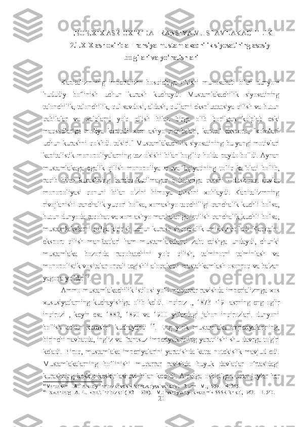 II.BOB. XIX  ASR OXIRIDA FRANSIYA MUSTAMLAKACHILIK
2.1.XIX  asr oxirida Fransiya mustamlakachilik siyosatining asosiy
belgilari va yo’nalishlari
Kapitalizmning   imperializm   bosqichiga   o tishi   munosabati   bilan   dunyoniʻ
hududiy   bo linish   uchun   kurash   kuchaydi.   Mustamlakachilik   siyosatining	
ʻ
talonchilik, talonchilik, qul savdosi, aldash, qullarni ekspluatatsiya qilish va butun
qabilalar   va   xalqlarni   yo'q   qilish   bilan   birga   olib   borilgan   ko'plab   eski
maqsadlariga   moliya   kapitali   xom   ashyo   manbalari,   kapital   eksporti,   "sohalar"
uchun kurashni qo'shdi. ta'siri." Mustamlakachilik siyosatining bu yangi motivlari
kapitalistik monopoliyalarning tez o'sishi  bilan bog'liq holda paydo bo'ldi. Aynan
mustamlakaga   egalik   qilish   monopoliya   muvaffaqiyatining   to'liq   kafolati   bo'lib,
raqib   bilan   kurashning   barcha   kutilmagan   holatlariga   qarshi   -   dushman   davlat
monopoliyasi   qonuni   bilan   o'zini   himoya   qilishni   xohlaydi.   Kapitalizmning
rivojlanishi  qanchalik yuqori bo'lsa, xomashyo taqchilligi qanchalik kuchli bo'lsa,
butun dunyoda raqobat va xom ashyo manbalariga intilish qanchalik kuchli bo'lsa,
mustamlakalarni qo'lga kiritish uchun kurash shunchalik umidsiz bo'ladi. Kapitalni
eksport   qilish   manfaatlari   ham   mustamlakalarni   zabt   etishga   undaydi,   chunki
mustamlaka   bozorida   raqobatchini   yo'q   qilish,   ta'minotni   ta'minlash   va
monopolistik vositalar orqali tegishli aloqalarni mustahkamlash osonroq va ba'zan
yagona yo'ldir  45
.
Ammo mustamlakachilik istilosi  yo'li muqarrar ravishda imperializmga xos
xususiyatlarning   kuchayishiga   olib   keldi.   Inqiroz   .,   1873   г19-   asrning   eng   og'ir
inqirozi   ,   keyin   esa   1882,   1890   va   1900   yillardagi   jahon   inqirozlari.   dunyoni
bo'lish   uchun   kurashni   kuchaytirdi   46
.   Eng   yirik   mustamlaka   imperiyalarining,
birinchi navbatda, ingliz va frantsuz imperiyalarining yaratilishi shu davrga to'g'ri
keladi.   Biroq,   mustamlaka   imperiyalarini   yaratishda   katta   notekislik   mavjud   edi.
Mustamlakalarning   bo linishi   muqarrar   ravishda   buyuk   davlatlar   o rtasidagi	
ʻ ʻ
kurashning   keskin   keskinlashuvi   bilan   kechdi.   Amalga   oshirilgan   turar-joylar   har
45
Mendelson L.A. Iqtisodiy inqirozlar va sikllar nazariyasi va tarixi. - 2-tom - M., 1959. – B. 265.
46
Traxtenberg I.A. Pul-kredit inqirozlari (1821-1938). – M.: nashriyot uyi. akademik SSSR fanlari, 1963. – B. 540.
20 