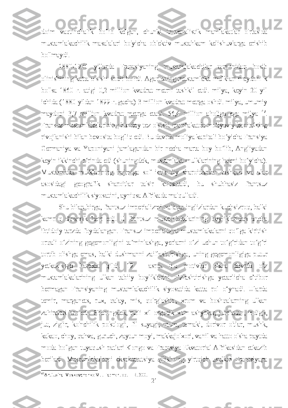 doim   vaqtinchalik   bo'lib   kelgan,   chunki   imperialistik   mamlakatlar   o'rtasida
mustamlakachilik   masalalari   bo'yicha   ob'ektiv   mustahkam   kelishuvlarga   erishib
bo'lmaydi.
1880-1900   yillarda   Frantsiyaning   mustamlakachilar   tomonidan   bosib
olinishining katta o'sishi sodir bo'ldi. Agar uning mustamlaka mulklari maydoni k
bo'lsa   1860   г.   atigi   0,2   million   kvadrat   metrni   tashkil   etdi.   milya,   keyin   20   yil
ichida (1880-yildan 1899 г..gacha) 3 million kvadrat metrga oshdi. milya, umumiy
maydoni   3,7   million   kvadrat   metrga   etadi.   56,4   million   aholiga   ega   milya   47
.
Fransuz mustamlakalarining bunday tez o'sishi mamlakatda moliyaviy kapitalning
rivojlanishi bilan bevosita bog'liq edi. Bu davrda moliya kapitali bo yicha Fransiyaʻ
Germaniya   va   Yaponiyani   jamlagandan   bir   necha   marta   boy   bo lib,   Angliyadan
ʻ
keyin ikkinchi o rinda edi (shuningdek, mustamlaka mulklarining hajmi bo yicha).	
ʻ ʻ
Mustamlaka   mulklarining   hajmiga   sof   iqtisodiy   sharoitlardan   tashqari   va   ular
asosidagi   geografik   sharoitlar   ta'sir   ko'rsatadi,   bu   shubhasiz   frantsuz
mustamlakachilik siyosatini, ayniqsa Afrikada ma'qulladi.
Shu bilan birga, frantsuz imperializmi nafaqat inglizlardan kuchsizroq, balki
kamroq   dinamik   ham   edi.   U   frantsuz   mustamlakalarining   boyliklaridan   ancha
ibtidoiy tarzda foydalangan. Fransuz imperializmi mustamlakalarni qo lga kiritish	
ʻ
orqali   o zining   gegemonligini   ta minlashga,   yerlarni   o zi   uchun   to g ridan-to g ri	
ʻ ʼ ʻ ʻ ʻ ʻ ʻ
tortib   olishga   emas,   balki   dushmanni   zaiflashtirishga,   uning   gegemonligiga   putur
yetkazishga   harakat   qildi.   19   -   asrda   Bu   motivlar   o‘sha   davrda   o‘z
mustamlakalarining   ulkan   tabiiy   boyliklarini   o‘zlashtirishga   yetarlicha   e’tibor
bermagan   Fransiyaning   mustamlakachilik   siyosatida   katta   rol   o‘ynadi.   Ularda
temir,   marganets,   rux,   qalay,   mis,   qo'rg'oshin,   xrom   va   boshqalarning   ulkan
zahiralari   bor   edi.   Shuningdek,   turli   xil   organik   xom   ashyolar,   jumladan,   indigo,
jut,   zig'ir,   ko'nchilik   po'stlog'i,   fil   suyagi,   mum,   tamaki,   dorivor   o'tlar,   mushk,
kakao, choy, qahva, guruch, zaytun moyi, makkajo'xori, vanil va hatto o'sha paytda
moda bo'lgan tuyaqush patlari Kongo va Frantsiya Ekvatorial Afrikasidan etkazib
beriladi.   Mustamlakalarni   ekspluatatsiya   qilishning   yirtqich   usullari   Frantsiyaga
47
Antiuxina-Moskovchenko V.I. Farmon. op. – B. 300.
21 