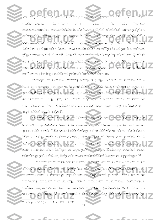 xos   edi,   bu   esa   o'z   kapitalistlarining   o'z   davlat   apparatining   to'liq   kuchi   bilan
mustamlakalarni   talon-taroj   qilish   "huquqi"ni   ta'minladi.   Fransuz
mustamlakachilari   mustamlakalarda   o z   hukmronligini   ta minlash   uchun   yolg on,ʻ ʼ ʻ
zo ravonlik,   provokatsiya   va   poraxo rlikdan   foydalanganlar.   Mustamlakachilar	
ʻ ʻ
ekspluatatsiyasining   asosiy   usullari   majburiy   mehnat,   tabiiy   o'lpon,   monokultura
tizimi va qo'riqxonalar tizimi - mustamlakachilar mahalliy aholini yerdan mahrum
qilgan maxsus hududlar edi. Deyarli tekin mehnatdan keng foydalanilgan. Qurilish
va   yo l   ishlarida,   shaxta   va   shaxtalarda,   xususiy   korxonalarda   tekin   majburiy	
ʻ
mehnat   qo llanilgan.   Qabila   boshliqlari   mustamlakachilarning   iltimosiga   ko ra	
ʻ ʻ
ma lum miqdordagi ishchilarni yetkazib berishlari shart edi.	
ʼ
Fransiya   mustamlaka   imperiyasining   vujudga   kelishi   mustamlakachilik
istilolarini amalga oshirgan va keyinchalik Fransiyada katta shuhrat  qozongan bir
qancha shaxslar faoliyati bilan bog‘liq. Burjua adabiyoti haligacha ularning jasorati
va   iste'dodini   ulug'laydi,   shu   bilan   birga   bu   bosqinchilarning   mustamlaka
mamlakatlar   aholisini   shafqatsizlarcha   qirib   tashlagan   g'ayrioddiy   shafqatsizligini
qayd etishni unutib qo'yadi.
Shuningdek,   mustamlaka   mulklarini   o'rganish   va   bosib   olishda   frantsuz
cherkovining,   xususan,   katolik   va   protestant   missionerlarining   ulkan   roli   uchun
qasos   olish   kerak.   “Biz   vatandoshlarimizga   ko‘rsatishimiz   va   ularni   o‘z   ko‘zlari
bilan ko‘rishga majburlashimiz kerak, – deb yozgan edi frantsuz mustamlakachilik
ko‘rgazmasi tashkilotchilaridan biri, – Fransiya missionerlardan qanchalik qarzdor:
xoch   qilichdan   oldin   bo‘lgan   va   unga   yo‘l   ko‘rsatgan;   Xudoning   askarlari   vatan
askarlariga yo'l ochdilar; diniy zabt mustamlakachilikni kutgan va tayyorlagan  48
.
III   tomonidan intensiv ravishda amalga oshirilgan mustamlakachilarni bosib
olishni   to'xtatdi   .   Ammo   moliyaviy   kapitalning   rivojlanishi   va   mustahkamlanishi
mustamlakachilik siyosatiga qaytish uchun qulay sharoit yaratdi . Yirik sanoat va
moliyaviy   doiralar   manfaatlariga   javob   beradigan   mustamlaka   ekspansiyasi
mo‘tadil burjua respublikachilari partiyasining hokimiyat tepasiga kelishi bilan bir
vaqtga   to‘g‘ri   keldi.   Mustamlakachilik   ekspansiyasining   tiklanishi   esa   bu   partiya
48
Frantsiya tarixi. 3 jildda T. 2. М, 1973. – B. 323.
22 