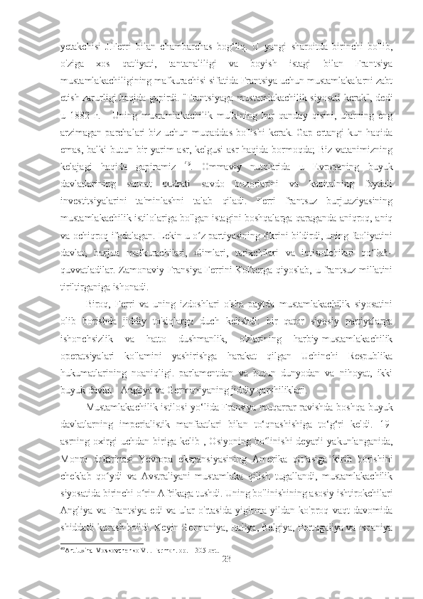 yetakchisi   J.Ferri   bilan   chambarchas   bog‘liq.   U   yangi   sharoitda   birinchi   bo'lib,
o'ziga   xos   qat'iyati,   tantanaliligi   va   boyish   istagi   bilan   Frantsiya
mustamlakachiligining mafkurachisi sifatida Frantsiya uchun mustamlakalarni zabt
etish zarurligi haqida gapirdi. "Frantsiyaga mustamlakachilik siyosati kerak", dedi
u   1882   г.   -   Uning   mustamlakachilik   mulkining   har   qanday   qismi,   ularning   eng
arzimagan parchalari   biz  uchun  muqaddas  bo'lishi  kerak. Gap  ertangi  kun  haqida
emas, balki butun bir yarim asr, kelgusi  asr  haqida bormoqda;  Biz vatanimizning
kelajagi   haqida   gapiramiz   49
.   Ommaviy   nutqlarida   u   Evropaning   buyuk
davlatlarining   sanoat   qudrati   savdo   bozorlarini   va   kapitalning   foydali
investitsiyalarini   ta'minlashni   talab   qiladi.   Ferri   frantsuz   burjuaziyasining
mustamlakachilik istilolariga bo'lgan istagini boshqalarga qaraganda aniqroq, aniq
va ochiqroq ifodalagan. Lekin u o z partiyasining fikrini bildirdi, uning faoliyatiniʻ
davlat,   burjua   mafkurachilari,   olimlari,   tarixchilari   va   iqtisodchilari   qo llab-	
ʻ
quvvatladilar. Zamonaviy Fransiya Ferrini Kolberga qiyoslab, u frantsuz millatini
tiriltirganiga ishonadi.
Biroq,   Ferri   va   uning   izdoshlari   o'sha   paytda   mustamlakachilik   siyosatini
olib   borishda   jiddiy   to'siqlarga   duch   kelishdi:   bir   qator   siyosiy   partiyalarga
ishonchsizlik   va   hatto   dushmanlik,   o'zlarining   harbiy-mustamlakachilik
operatsiyalari   ko'lamini   yashirishga   harakat   qilgan   Uchinchi   Respublika
hukumatlarining   noaniqligi.   parlamentdan   va   butun   dunyodan   va   nihoyat,   ikki
buyuk davlat - Angliya va Germaniyaning jiddiy qarshiliklari.
Mustamlakachilik istilosi  yo‘lida Fransiya muqarrar ravishda boshqa buyuk
davlatlarning   imperialistik   manfaatlari   bilan   to‘qnashishiga   to‘g‘ri   keldi.   19-
asrning  oxirgi   uchdan   biriga  kelib   ,  Osiyoning   bo linishi   deyarli   yakunlanganida,	
ʻ
Monro   doktrinasi   Yevropa   ekspansiyasining   Amerika   qit asiga   kirib   borishini	
ʼ
cheklab   qo ydi   va   Avstraliyani   mustamlaka   qilish   tugallandi,   mustamlakachilik	
ʻ
siyosatida birinchi o rin Afrikaga tushdi. Uning bo'linishining asosiy ishtirokchilari	
ʻ
Angliya   va   Frantsiya   edi   va   ular   o'rtasida   yigirma   yildan   ko'proq   vaqt   davomida
shiddatli kurash bo'ldi. Keyin Germaniya, Italiya, Belgiya, Portugaliya va Ispaniya
49
Antiuxina-Moskovchenko V.I. Farmon. op. – 305-bet.
23 