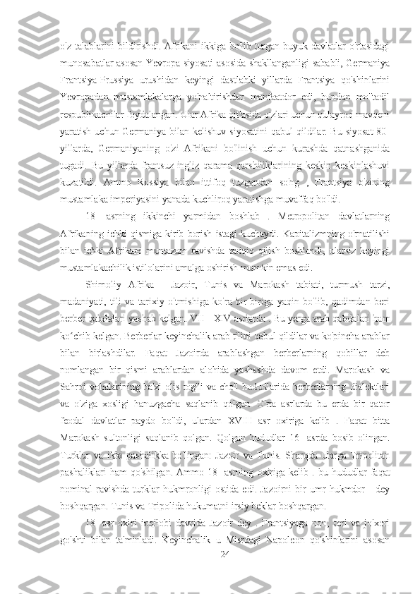 o'z talablarini bildirishdi. Afrikani ikkiga bo'lib turgan buyuk davlatlar o'rtasidagi
munosabatlar asosan Yevropa siyosati asosida shakllanganligi sababli, Germaniya
Frantsiya-Prussiya   urushidan   keyingi   dastlabki   yillarda   Frantsiya   qo'shinlarini
Yevropadan   mustamlakalarga   yo'naltirishdan   manfaatdor   edi,   bundan   mo''tadil
respublikachilar foydalangan. Ular Afrika qit'asida o'zlari uchun qulayroq mavqeni
yaratish uchun Germaniya bilan kelishuv siyosatini  qabul qildilar. Bu siyosat  80-
yillarda,   Germaniyaning   o'zi   Afrikani   bo'linish   uchun   kurashda   qatnashganida
tugadi.   Bu   yillarda   frantsuz-ingliz   qarama-qarshiliklarining   keskin   keskinlashuvi
kuzatildi.   Ammo   Rossiya   bilan   ittifoq   tuzgandan   so'ng   ,   Frantsiya   o'zining
mustamlaka imperiyasini yanada kuchliroq yaratishga muvaffaq bo'ldi.
18-   asrning   ikkinchi   yarmidan   boshlab   .   Metropolitan   davlatlarning
Afrikaning   ichki   qismiga   kirib   borish   istagi   kuchaydi.   Kapitalizmning   o'rnatilishi
bilan   ichki   Afrikani   muntazam   ravishda   tadqiq   qilish   boshlandi,   ularsiz   keyingi
mustamlakachilik istilolarini amalga oshirish mumkin emas edi.
Shimoliy   Afrika   -   Jazoir,   Tunis   va   Marokash   tabiati,   turmush   tarzi,
madaniyati,   tili   va   tarixiy   o'tmishiga   ko'ra   bir-biriga   yaqin   bo'lib,   qadimdan   beri
berber qabilalari yashab kelgan.  VII   -  XIV  asrlarda . Bu yerga arab qabilalari ham
ko chib kelgan. Berberlar keyinchalik arab tilini qabul qildilar va ko'pincha arablarʻ
bilan   birlashdilar.   Faqat   Jazoirda   arablashgan   berberlarning   qobillar   deb
nomlangan   bir   qismi   arablardan   alohida   yashashda   davom   etdi.   Marokash   va
Sahroi   vohalarining   ba'zi   olis   tog'li   va   cho'l   hududlarida   berberlarning   dialektlari
va   o'ziga   xosligi   hanuzgacha   saqlanib   qolgan.   O'rta   asrlarda   bu   erda   bir   qator
feodal   davlatlar   paydo   bo'ldi,   ulardan   XVIII   asr   oxiriga   kelib   .   Faqat   bitta
Marokash   sultonligi   saqlanib   qolgan.   Qolgan   hududlar   16-   asrda   bosib   olingan.
Turklar   va   ikki   pashalikka   bo'lingan:   Jazoir   va   Tunis.   Sharqda   ularga   Tripolitan
pashaliklari   ham   qo'shilgan.   Ammo   18-   asrning   oxiriga   kelib   .   bu   hududlar   faqat
nominal   ravishda   turklar   hukmronligi   ostida   edi.   Jazoirni   bir   umr   hukmdor   -   dey
boshqargan. Tunis va Tripolida hukumatni irsiy beklar boshqargan.
18-   asr   oxiri   inqilobi   davrida   Jazoir   dey   .   Frantsiyaga   non,   teri   va   jo'xori
go'shti   bilan   ta'minladi.   Keyinchalik   u   Misrdagi   Napoleon   qo'shinlarini   asosan
24 